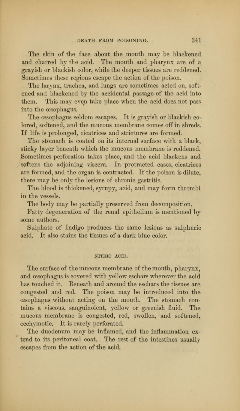 The skin of the face about the mouth may be blackened and charred by the acid. The mouth and pharynx are of a grayish or blackish color, while the deeper tissues are reddened. Sometimes these regions escape the action of the poison. The larynx, trachea, and lungs are sometimes acted on, soft- ened and blackened by the accidental passage of the acid into them. This may even take place when the acid does not pass into the oesophagus. The oesophagus seldom escapes. It is grayish or blackish co- lored, softened, and the mucous membrane comes off in shreds. If life is prolonged, cicatrices and strictures are formed. The stomach is coated on its internal surface with a black, sticky layer beneath which the mucous membrane is reddened. Sometimes perforation takes place, and the acid blackens and softens the adjoining viscera. In protracted cases, cicatrices are formed, and the organ is contracted. If the poison is dilute, there may be only the lesions of chronic gastritis. The blood is thickened, syrupy, acid, and may form thrombi in the vessels. The body may be partially preserved from decomposition. Fatty degeneration of the renal epithelium is mentioned by some authors. Sulphate of Indigo produces the same lesions as sulphuric acid. It also stains the tissues of a dark blue color. NITEIC ACID. The surface of the mucous membrane of the mouth, pharynx, and oesophagus is covered with yellow eschars wherever the acid has touched it. Beneath and around the eschars the tissues are congested and red. The poison may be introduced into the oesophagus without acting on the mouth. The stomach con- tains a viscous, sanguinolent, yellow or greenish fluid. The mucous membrane is congested, red, swollen, and softened, ecchymotic. It is rarely perforated. The duodenum may be inflamed, and the inflammation ex- tend to its peritoneal coat. The rest of the intestines usually escapes from the action of the acid.