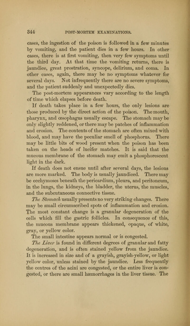 cases, the ingestion of the poison is followed in a few minutes by vomiting, and the patient dies in a few hours. In other cases, there is at first vomiting, then very few symptoms until the third day. At that time the vomiting returns, there is jaundice, great prostration, syncope, delirium, and coma. In other cases, again, there may be no symptoms whatever for several days. Not infrequently there are no severe symptoms, and the patient suddenly and unexpectedly dies. The post-mortem appearances vary according to the length of time which elapses before death. If death takes place in a few hours, the only lesions are those produced by the direct action of the poison. The mouth, pharynx, and oesophagus usually escape. The stomach may be only slightly reddened, or there may be patches of inflammation and erosion. The contents of the stomach are often mixed with blood, and may have the peculiar smell of phosphorus. There may be little bits of wood present when the poison has been taken on the heads of lucifer matches. It is said that the mucous membrane of the stomach may emit a phosphorescent light in the dark. If death does not ensue until after several days, the lesions are more marked. The body is usually jaundiced. There may be ecchymoses beneath the pericardium, pleura, and peritoneum, in the lungs, the kidneys, the bladder, the uterus, the muscles, and the subcutaneous connective tissue. The Stomach usually presents no very striking changes. There may be small circumscribed spots of inflammation and erosion. The most constant change is a granular degeneration of the cells which fill the gastric follicles. In consequence of this, the mucous membrane appears thickened, opaque, of white, gray, or yellow color. The small intestine appears normal or is congested. The Liver is found in different degrees of granular and fatty degeneration, and is often stained yellow from the jaundice. It is increased in size and of a grayish, grayish-yellow, or light yellow color, unless stained by the jaundice. Less frequently the centres of the acini are congested, or the entire liver is con- gested, or there are small haemorrhages in the liver tissue. The
