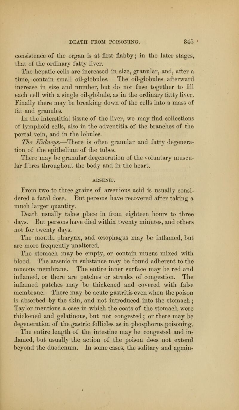 consistence of the organ is at first flabby; in the later stages, that of the ordinary fatty liver. The hepatic cells are increased in size, granular, and, after a time, contain small oil-globnles. The oil-globules afterward increase in size and number, but do not fuse together to fill each cell with a single oil-globule, as in the ordinary fatty liver. Finally there may be breaking down of the cells into a mass of fat and granules. In the interstitial tissue of the liver, we may find collections of lymphoid cells, also in the adventitia of the branches of the portal vein, and in the lobules. The Kidneys.—There is often granular and fatty degenera- tion of the epithelium of the tubes. There may be granular degeneration of the voluntary muscu- lar fibres throughout the body and in the heart. ARSENIC. From two to three grains of arsenious acid is usually consi- dered a fatal dose. But persons have recovered after taking a much larger quantity. Death usually takes place in from eighteen hours to three days. But persons have died within twenty minutes, and others not for twenty days. The mouth, pharynx, and oesophagus may be inflamed, but are more frequently unaltered. The stomach may be empty, or contain mucus mixed with blood. The arsenic in substance may be found adherent to the mucous membrane. The entire inner surface may be red and inflamed, or there are patches or streaks of congestion. The inflamed patches may be thickened and covered with false membrane. There may be acute gastritis even when the poison is absorbed by the skin, and not introduced into the stomach; Taylor mentions a case in which the coats of the stomach were thickened and gelatinous, but not congested; or there may be degeneration of the gastric follicles as in phosphorus poisoning. The entire length of the intestine may be congested and in- flamed, but usually the action of the poison does not extend beyond the duodenum. In some cases, the solitary and agmin-