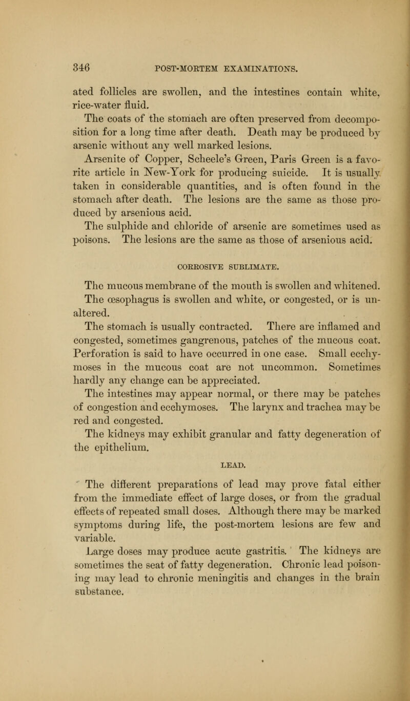 ated follicles are swollen, and the intestines contain white, rice-water fluid. The coats of the stomach are often preserved from decompo- sition for a long time after death. Death may be produced by arsenic without any well marked lesions. Arsenite of Copper, Scheele's Green, Paris Green is a favo- rite article in New-York for producing suicide. It is usually taken in considerable quantities, and is often found in the stomach after death. The lesions are the same as those pro- duced by arsenious acid. The sulphide and chloride of arsenic are sometimes used as poisons. The lesions are the same as those of arsenious acid. CORROSIVE SUBLIMATE. The mucous membrane of the mouth is swollen and whitened. The oesophagus is swollen and white, or congested, or is un- altered. The stomach is usually contracted. There are inflamed and congested, sometimes gangrenous, patches of the mucous coat. Perforation is said to have occurred in one case. Small ecchy- moses in the mucous coat are not uncommon. Sometimes hardly any change can be appreciated. The intestines may appear normal, or there may be patches of congestion and ecchymoses. The larynx and trachea may be red and congested. The kidneys may exhibit granular and fatty degeneration of the epithelium. LEAD. The different preparations of lead may prove fatal either from the immediate effect of large doses, or from the gradual effects of repeated small doses. Although there may be marked symptoms during life, the post-mortem lesions are few and variable. Large doses may produce acute gastritis. The kidneys are sometimes the seat of fatty degeneration. Chronic lead poison- ing may lead to chronic meningitis and changes in the brain substance.