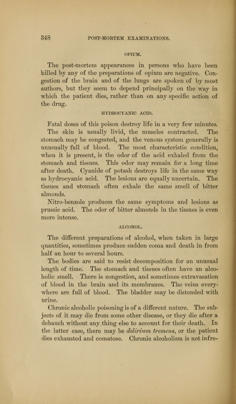 OPIUM. The post-mortem appearances in persons who have been killed by any of the preparations of opium are negative. Con- gestion of the brain and of the lungs are spoken of by most authors, but they seem to depend principally on the way in which the patient dies, rather than on any specific action of the drug. HYDROCYANIC ACID. Fatal doses of this poison destroy life in a very few minutes. The skin is usually livid, the muscles contracted. The stomach may be congested, and the venous system generally is unusually full of blood. The most characteristic condition, when it is present, is the odor of the acid exhaled from the stomach and tissues. This odor may remain for a long time after death. Cyanide of potash destroys life in the same way as hydrocyanic acid. The lesions are equally uncertain. The tissues and 'stomach often exhale the same smell of bitter almonds. ISTitro -benzole produces the same symptoms and lesions as prussic acid. The odor of bitter almonds in the tissues is even more intense. ALCOHOL. The different preparations of alcohol, when taken in large quantities, sometimes produce sudden coma and death in from half an hour to several hours. The bodies are said to resist decomposition for an unusual length of time. The stomach and tissues often have an alco- holic smell. There is congestion, and sometimes extravasation of blood in the brain and its membranes. The veins every- where are full of blood. The bladder may be distended with urine. Chronic alcoholic poisoning is of a different nature. The sub- jects of it may die from some other disease, or they die after a debauch without any thing else to account for their death. In the latter case, there may be delirium tremens, or the patient dies exhausted and comatose. Chronic alcoholism is not infre-
