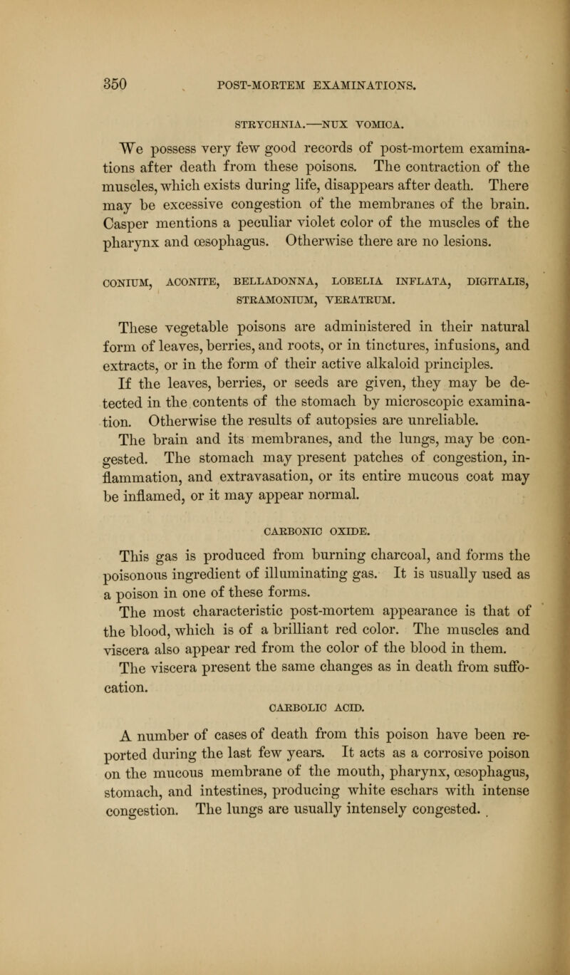 STRYCHNIA. NUX VOMICA. We possess very few good records of post-mortem examina- tions after death from these poisons. The contraction of the muscles, which exists during life, disappears after death. There may be excessive congestion of the membranes of the brain. Casper mentions a peculiar violet color of the muscles of the pharynx and oesophagus. Otherwise there are no lesions. CONIUM, ACONITE, BELLADONNA, LOBELIA INFLATA, DIGITALIS, STRAMONIUM, VERATRUM. These vegetable poisons are administered in their natural form of leaves, berries, and roots, or in tinctures, infusions, and extracts, or in the form of their active alkaloid principles. If the leaves, berries, or seeds are given, they may be de- tected in the contents of the stomach by microscopic examina- tion. Otherwise the results of autopsies are unreliable. The brain and its membranes, and the lungs, may be con- gested. The stomach may present patches of congestion, in- flammation, and extravasation, or its entire mucous coat may be inflamed, or it may appear normal. CARBONIC OXIDE. This gas is produced from burning charcoal, and forms the poisonous ingredient of illuminating gas. It is usually used as a poison in one of these forms. The most characteristic post-mortem appearance is that of the blood, which is of a brilliant red color. The muscles and viscera also appear red from the color of the blood in them. The viscera present the same changes as in death from suffo- cation. CARBOLIC ACID. A number of cases of death from this poison have been re- ported during the last few years. It acts as a corrosive poison on the mucous membrane of the mouth, pharynx, oesophagus, stomach, and intestines, producing white eschars with intense congestion. The lungs are usually intensely congested. ,