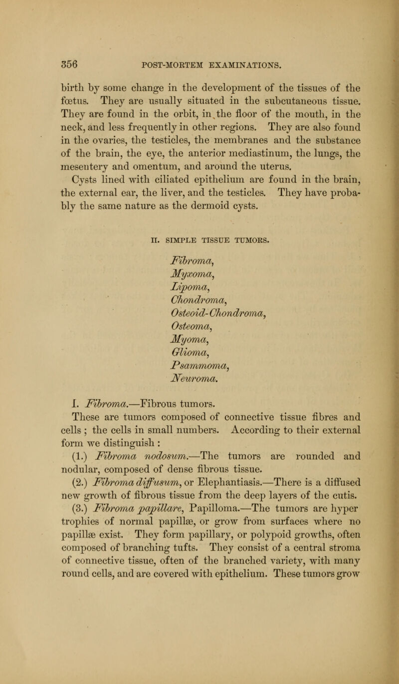 birth by some change in the development of the tissues of the foetus. They are usually situated in the subcutaneous tissue. They are found in the orbit, in,the floor of the mouth, in the neck, and less frequently in other regions. They are also found in the ovaries, the testicles, the membranes and the substance of the brain, the eye, the anterior mediastinum, the lungs, the mesentery and omentum, and around the uterus. Cysts lined with ciliated epithelium are found in the brain, the external ear, the liver, and the testicles. They have proba- bly the same nature as the dermoid cysts. II. SIMPLE TISSUE TUMOES. Fibroma, Myxoma, Lipoma, Chondroma, Osteoid- Chondroma, Osteoma, Myoma, Glioma, Psammoma, Neuroma. I. Fibroma.—Fibrous tumors. These are tumors composed of connective tissue fibres and cells ; the cells in small numbers. According to their external form we distinguish : (1.) Fibroma nodosum.—The tumors are rounded and nodular, composed of dense fibrous tissue. (2.) Fibroma diffusum, or Elephantiasis.—There is a diffused new growth of fibrous tissue from the deep layers of the cutis. (3.) Fibroma papillare, Papilloma.—The tumors are hyper trophies of normal papillae, or grow from surfaces where no papillae exist. They form papillary, or polypoid growths, often composed of branching tufts. They consist of a central stroma of connective tissue, often of the branched variety, with many round cells, and are covered with epithelium. These tumors grow