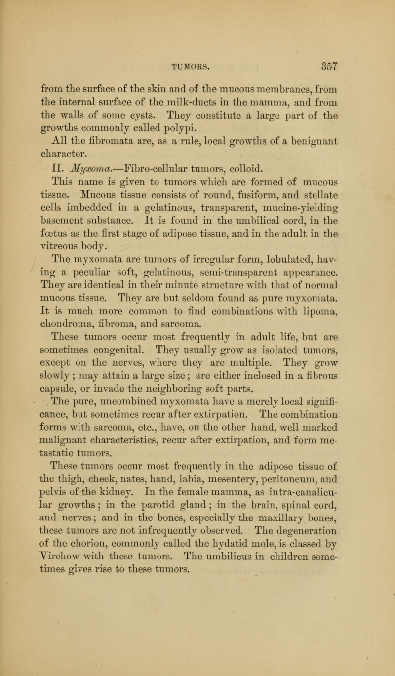 from the surface of the skin and of the mucous membranes, from the internal surface of the milk-ducts in the mamma, and from the walls of some cysts. They constitute a large part of the growths commonly called polypi. All the fibromata are, as a rule, local growths of a benignant character. II. Myxoma.—Fibro-cellular tumors, colloid. This name is given to tumors which are formed of mucous tissue. Mucous tissue consists of round, fusiform, and stellate cells imbedded in a gelatinous, transparent, mucine-yielding basement substance. It is found in the umbilical cord, in the foetus as the first stage of adipose tissue, and in the adult in the vitreous body. The myxomata are tumors of irregular form, lobulated, hav- ing a peculiar soft, gelatinous, semi-transparent appearance. They are identical in their minute structure with that of normal mucous tissue. They are but seldom found as pure myxomata. It is much more common to find combinations with lipoma, chondroma, fibroma, and sarcoma. These tumors occur most frequently in adult life, but are sometimes congenital. They usually grow as isolated tumors, except on the nerves, where they are multiple. They grow slowly ; may attain a large size; are either inclosed in a fibrous capsule, or invade the neighboring soft parts. . The pure, uncombined myxomata have a merely local signifi- cance, but sometimes recur after extirpation. The combination forms with sarcoma, etc., have, on the other hand, well marked malignant characteristics, recur after extirpation, and form me- tastatic tumors. These tumors occur most frequently in the adipose tissue of the thigh, cheek, nates, hand, labia, mesentery, peritoneum, and pelvis of the kidney. In the female mamma, as intra-canalicu- lar growths; in the parotid gland; in the brain, spinal cord, and nerves; and in the bones, especially the maxillary bones, these tumors are not infrequently observed. The degeneration of the chorion, commonly called the hydatid mole, is classed by Virchow with these tumors. The umbilicus in children some- times gives rise to these tumors.