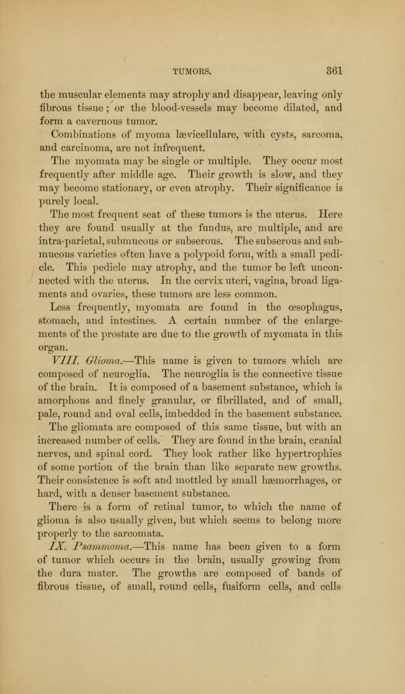 the muscular elements may atrophy and disappear, leaving only fibrous tissue ; or the blood-vessels may become dilated, and form a cavernous tumor. Combinations of myoma lsevicellulare, with cysts, sarcoma, and carcinoma, are not infrequent. The myomata may be single or multiple. They occur most frequently after middle age. Their growth is slow, and they may become stationary, or even atrophy. Their significance is purely local. The most frequent seat of these tumors is the uterus. Here they are found usually at the fundus, are multiple, and are intra-parietal, submucous or subserous. The subserous and sub- mucous varieties often have a polypoid form, with a small pedi- cle. This pedicle may atrophy, and the tumor be left uncon- nected with the uterus. In the cervix uteri, vagina, broad liga- ments and ovaries, these tumors are less common. Less frequently, myomata are found in the oesophagus, stomach, and intestines. A certain number of the enlarge- ments of the prostate are due to the growth of myomata in this organ. VIII. Glioma.—This name is given to tumors which are composed of neuroglia. The neuroglia is the connective tissue of the brain. It is composed of a basement substance, which is amorphous and finely granular, or fibrillated, and of small, pale, round and oval cells, imbedded in the basement substance. The gliomata are composed of this same tissue, but with an increased number of cells. They are found in the brain, cranial nerves, and spinal cord. They look rather like hypertrophies of some portion of the brain than like separate new growths. Their consistence is soft and mottled by small haemorrhages, or hard, with a denser basement substance. There is a form of retinal tumor, to which the name of glioma is also usually given, but which seems to belong more properly to the sarcomata. IX. Psammoma.—This name has been given to a form of tumor which occurs in the brain, usually growing from the dura mater. The growths are composed of bands of fibrous tissue, of small, round cells, fusiform cells, and cells