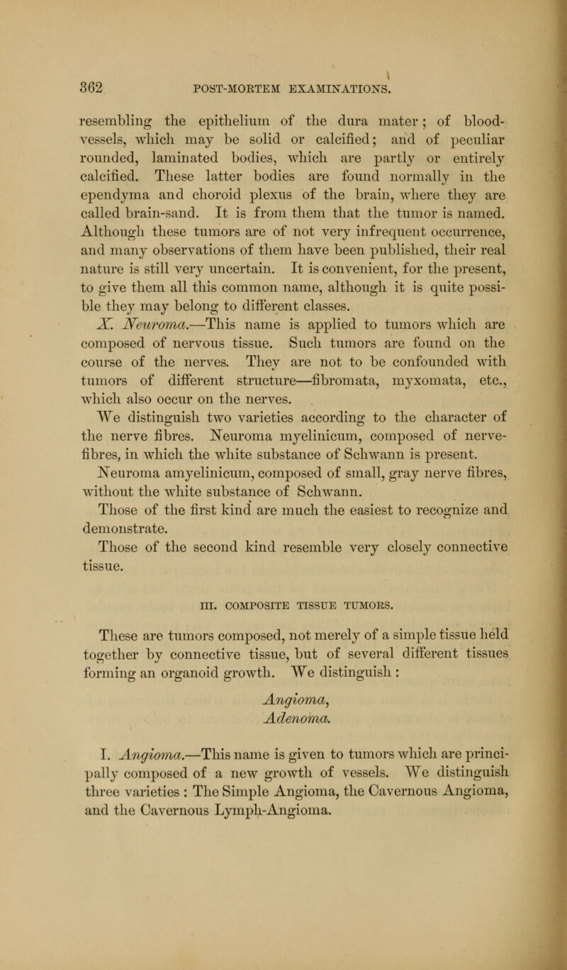 \ 362 POST-MORTEM EXAMINATIONS. resembling the epithelium of the dura mater; of blood- vessels, which may be solid or calcified; and of peculiar rounded, laminated bodies, which are partly or entirely calcified. These latter bodies are found normally in the ependyma and choroid plexus of the brain, where they are called brain-sand. It is from them that the tumor is named. Although these tumors are of not very infrequent occurrence, and many observations of them have been published, their real nature is still very uncertain. It is convenient, for the present, to give them all this common name, although it is quite possi- ble they may belong to different classes. X. Neuroma.—This name is applied to tumors which are composed of nervous tissue. Such tumors are found on the course of the nerves. They are not to be confounded with tumors of different structure—fibromata, myxomata, etc., which also occur on the nerves. We distinguish two varieties according to the character of the nerve fibres. Neuroma myelinicum, composed of nerve- fibres, in which the white substance of Schwann is present. Neuroma amyelinicum, composed of small, gray nerve fibres, without the white substance of Schwann. Those of the first kind are much the easiest to recognize and demonstrate. Those of the second kind resemble very closely connective tissue. III. COMPOSITE TISSUE TUMORS. These are tumors composed, not merely of a simple tissue held together by connective tissue, but of several different tissues forming an organoid growth. We distinguish : Angioma, Adenoma. I. Angioma.—This name is given to tumors which are princi- pally composed of a new growth of vessels. We distinguish three varieties : The Simple Angioma, the Cavernous Angioma, and the Cavernous Lymph-Angioma.