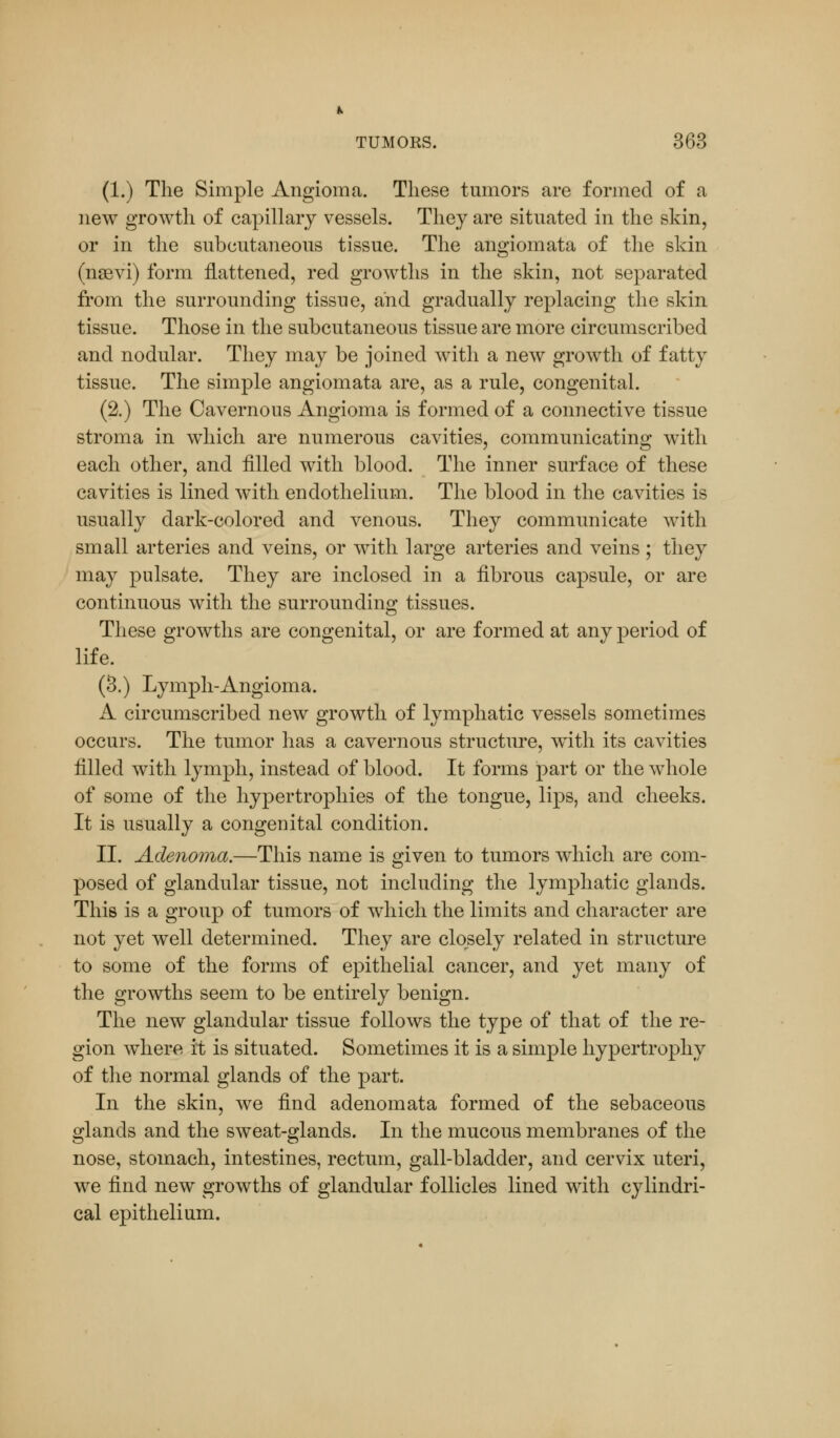 (1.) The Simple Angioma. These tumors are formed of a new growth of capillary vessels. They are situated in the skin, or in the subcutaneous tissue. The angiomata of the skin (nsevi) form flattened, red growths in the skin, not separated from the surrounding tissue, and gradually replacing the skin tissue. Those in the subcutaneous tissue are more circumscribed and nodular. They may be joined with a new growth of fatty tissue. The simple angiomata are, as a rule, congenital. (2.) The Cavernous Angioma is formed of a connective tissue stroma in which are numerous cavities, communicating with each other, and filled with blood. The inner surface of these cavities is lined with endothelium. The blood in the cavities is usually dark-colored and venous. They communicate with small arteries and veins, or with large arteries and veins; they may pulsate. They are inclosed in a fibrous capsule, or are continuous with the surrounding tissues. These growths are congenital, or are formed at any period of life. (3.) Lymph-Angioma. A circumscribed new growth of lymphatic vessels sometimes occurs. The tumor has a cavernous structure, with its cavities filled with lymph, instead of blood. It forms part or the whole of some of the hypertrophies of the tongue, lips, and cheeks. It is usually a congenital condition. II. Adenoma.—This name is given to tumors which are com- posed of glandular tissue, not including the lymphatic glands. This is a group of tumors of which the limits and character are not yet well determined. They are closely related in structure to some of the forms of epithelial cancer, and yet many of the growths seem to be entirely benign. The new glandular tissue follows the type of that of the re- gion where it is situated. Sometimes it is a simple hypertrophy of the normal glands of the part. In the skin, we find adenomata formed of the sebaceous glands and the sweat-glands. In the mucous membranes of the nose, stomach, intestines, rectum, gall-bladder, and cervix uteri, we find new growths of glandular follicles lined with cylindri- cal epithelium.