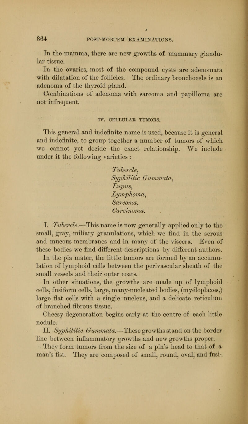 In the mamma, there are new growths of mammary glandu- lar tissue. In the ovaries, most of the compound cysts are adenomata with dilatation of the follicles. The ordinary bronchocele is an adenoma of the thyroid gland. Combinations of adenoma with sarcoma and papilloma are not infrequent. IV. CELLULAR TUMORS. This general and indefinite name is used, because it is general and indefinite, to group together a number of tumors of which we cannot yet decide the exact relationship. We include under it the following varieties : Tubercle, Syphilitic Gummata, Lupus, Lymphoma, Sarcoma, Carcinoma. I. Tubercle.—This name is now generally applied only to the small, gray, miliary granulations, which we find in the serous and mucous membranes and in many of the viscera. Even of these bodies we find different descriptions by different authors. In the pia mater, the little tumors are formed by an accumu- lation of lymphoid cells between the perivascular sheath of the small vessels and their outer coats. In other situations, the growths are made up of lymphoid cells, fusiform cells, large, many-nucleated bodies, (myeloplaxes,) large flat cells with a single nucleus, and a delicate reticulum of branched fibrous tissue. Cheesy degeneration begins early at the centre of each little nodule. II. Syphilitic Gummata.—These growths stand on the border line between inflammatory growths and new growths proper. They form tumors from the size of a pin's head to that of a man's fist. They are composed of small, round, oval, and fusi-