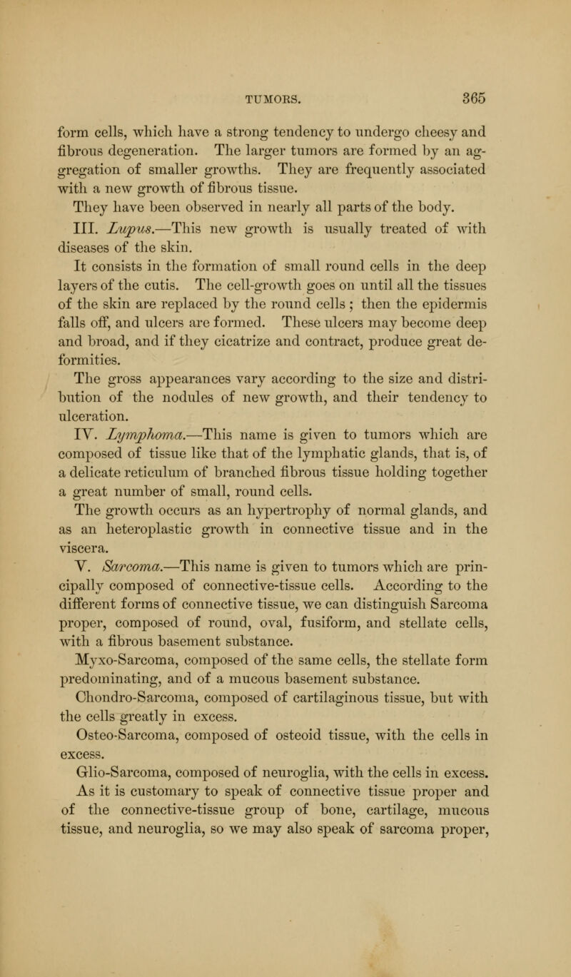 form cells, which have a strong tendency to undergo cheesy and fibrous degeneration. The larger tumors are formed by an ag- gregation of smaller growths. They are frequently associated with a new growth of fibrous tissue. They have been observed in nearly all parts of the body. III. Lupus.—This new growth is usually treated of with diseases of the skin. It consists in the formation of small round cells in the deep layers of the cutis. The cell-growth goes on until all the tissues of the skin are replaced by the round cells ; then the epidermis falls off, and ulcers are formed. These ulcers may become deep and broad, and if they cicatrize and contract, produce great de- formities. The gross appearances vary according to the size and distri- bution of the nodules of new growth, and their tendency to ulceration. IV. Lymphoma.—This name is given to tumors which are composed of tissue like that of the lymphatic glands, that is, of a delicate reticulum of branched fibrous tissue holding together a great number of small, round cells. The growth occurs as an hypertrophy of normal glands, and as an heteroplastic growth in connective tissue and in the viscera. Y. Sarcoma.—This name is given to tumors which are prin- cipally composed of connective-tissue cells. According to the different forms of connective tissue, we can distinguish Sarcoma proper, composed of round, oval, fusiform, and stellate cells, with a fibrous basement substance. Myxo-Sarcoma, composed of the same cells, the stellate form predominating, and of a mucous basement substance. Chondro-Sarcoma, composed of cartilaginous tissue, but with the cells greatly in excess. Osteo-Sarcoma, composed of osteoid tissue, with the cells in excess. Glio-Sarcoma, composed of neuroglia, with the cells in excess. As it is customary to speak of connective tissue proper and of the connective-tissue group of bone, cartilage, mucous tissue, and neuroglia, so we may also speak of sarcoma proper,