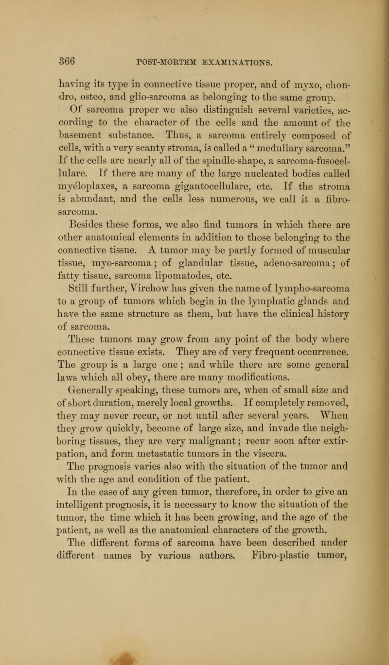 having its type in connective tissue proper, and of myxo, chon- dro, osteo, and glio-sarcoma as belonging to the same group. Of sarcoma proper we also distinguish several varieties, ac- cording to the character of the cells and the amount of the basement substance. Thus, a sarcoma entirely composed of cells, with a very scanty stroma, is called a  medullary sarcoma. If the cells are nearly all of the spindle-shape, a sarcoma-fusocel- lulare. If there are many of the large nucleated bodies called myeloplaxes, a sarcoma gigantocellulare, etc. If the stroma is abundant, and the cells less numerous, we call it a fibro- sarcoma. Besides these forms, we also find tumors in which there are other anatomical elements in addition to those belonging to the connective tissue. A tumor may be partly formed of muscular tissue, myo-sarcoma; of glandular tissue, adeno-sarcoma; of fatty tissue, sarcoma lipomatodes, etc. Still further, Virchow has given the name of lympho-sarcoma to a group of tumors which begin in the lymphatic glands and have the same structure as them, but have the clinical history of sarcoma. These tumors may grow from any point of the body where connective tissue exists. They are of very frequent occurrence. The group is a large one; and while there are some general laws which all obey, there are many modifications. Generally speaking, these tumors are, when of small size and of short duration, merely local growths. If completely removed, they may never recur, or not until after several years. When they grow quickly, become of large size, and invade the neigh- boring tissues, they are very malignant; recur soon after extir- pation, and form metastatic tumors in the viscera. The prognosis varies also with the situation of the tumor and with the age and condition of the patient. In the case of any given tumor, therefore, in order to give an intelligent prognosis, it is necessary to know the situation of the tumor, the time which it has been growing, and the age of the patient, as well as the anatomical characters of the growth. The different forms of sarcoma have been described under different names by various authors. Fibro-plastic tumor,