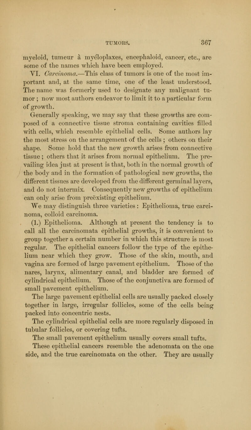 myeloid, tumeiir a myeloplaxes, encephaloid, cancer, etc., are some of the names which have been employed. VI. Carcinoma.—This class of tumors is one of the most im- portant and, at the same time, one of the least understood. The name was formerly used to designate any malignant tu- mor ; now most authors endeavor to limit it to a particular form of growth. Generally speaking, we may say that these growths are com- posed of a connective tissue stroma containing cavities filled with cells, which resemble epithelial cells. Some authors lay the most stress on the arrangement of the cells ; others on their shape. Some hold that the new growth arises from connective tissue ; others that it arises from normal epithelium. The pre- vailing idea just at present is that, both in the normal growth of the body and in the formation of pathological new growths, the different tissues are developed from the different germinal layers, and do not intermix. Consequently new growths of epithelium can only arise from preexisting epithelium. We may distinguish three varieties : Epithelioma, true carci- noma, colloid carcinoma. (1.) Epithelioma. Although at present the tendency is to call all the carcinomata epithelial growths, it is convenient to group together a certain number in which this structure is most regular. The epithelial cancers follow the type of the epithe- lium near which they grow. Those of the skin, mouth, and vagina are formed of large pavement epithelium. Those of the nares, larynx, alimentary canal, and bladder are formed of cylindrical epithelium. Those of the conjunctiva are formed of small pavement epithelium. The large pavement epithelial cells are usually packed closely together in large, irregular follicles, some of the cells being packed into concentric nests. The cylindrical epithelial cells are more regularly disposed in tubular follicles, or covering tufts. The small pavement epithelium usually covers small tufts. These epithelial cancers resemble the adenomata on the one side, and the true carcinomata on the other. They are usually
