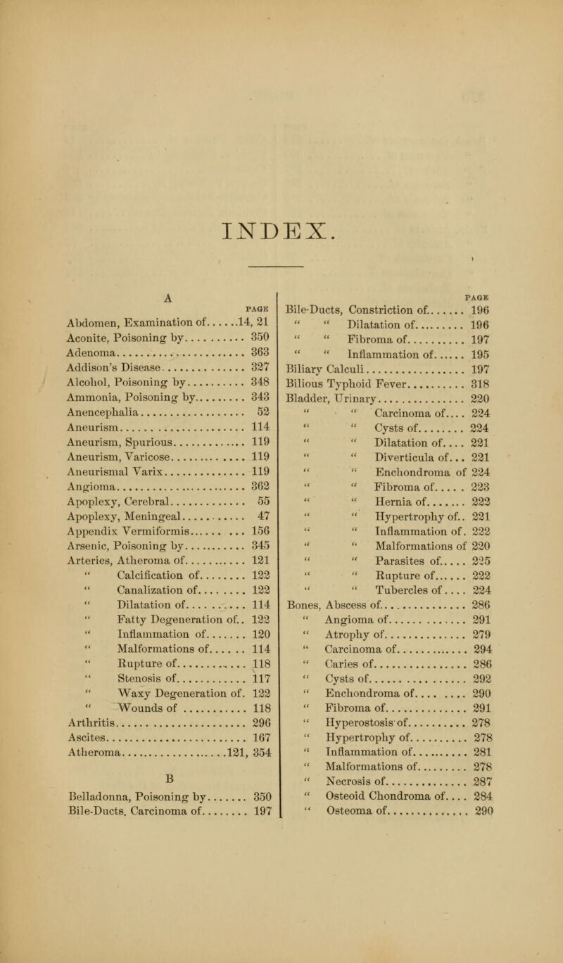 INDEX. A PAGE Abdomen, Examination of 14, 21 Aconite, Poisoning by 350 Adenoma 363 Addison's Disease 327 Alcohol, Poisoning by 348 Ammonia, Poisoning by 343 Anenceplialia 52 Aneurism 114 Aneurism, Spurious 119 Aneurism, Varicose 119 Aneurismal Varix 119 Angioma 362 Apoplexy, Cerebral 55 Apoplexy, Meningeal 47 Appendix Vermiformis 156 Arsenic, Poisoning by 345 Arteries, Atheroma of 121 Calcification of 122  Canalization of 122 Dilatation of 114 Fatty Degeneration of.. 122  Inflammation of 120  Malformations of 114 Rupture of 118 Stenosis of 117 Waxy Degeneration of. 122 Wounds of 118 Arthritis 296 Ascites 167 Atheroma 121, 354 B Belladonna, Poisoning by 350 Bile-Ducts. Carcinoma of 197 PAGE Bile-Ducts, Constriction of. 196  Dilatation of 196  Fibroma of 197   Inflammation of 195 Biliary Calculi 197 Bilious Typhoid Fever 318 Bladder, Urinary 220 Carcinoma of.... 224 Cysts of 224 Dilatation of 221 Diverticula of... 221 Enchondroma of 224 Fibroma of 223 Hernia of 222 Hypertrophy of.. 221 Inflammation of. 222 Malformations of 220 Parasites of. 225 Rupture of 222 Tubercles of 224 Bones, Abscess of. 286  Angioma of 291  Atrophy of 279  Carcinoma of 294  Caries of 286  Cysts of 292  Enchondroma of 290  Fibroma of 291  Hyperostosis'of 278  Hypertrophy of 278  Inflammation of 281  Malformations of 278  Necrosis of 287  Osteoid Chondroma of.... 284  Osteoma of 290