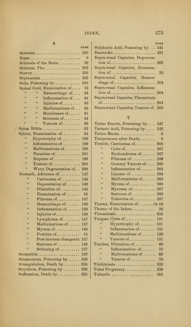 s PAGE Sarcoma 3G5 Scars 9 Sclerosis of the Brain 58 Scrotum, The 262 Scurvy 32G Septicaemia 303 Soda, Poisoning by 343 Spinal Cord, Examination of..... 13 Haemorrhage of 64 Inflammation of 64 Injuries of 63 Malformations of.. . 62 Membranes of 61 Sclerosis of 64 Tumors of 65 Spina Bifida 62 Spleen, Examination of 24 Hypertrophy of 198 Inflammation of 199 Malformations of 198 Parasites of 201 Rupture of 199 Tumors of 200 Waxy Degeneration of... 200 Stomach, Adenoma of 147 Carcinoma of 144 Degeneration of 148 Dilatation of 143 Examination of 25 Fibroma of 147 Haemorrhage of 138 Inflammation of. 138 Injuries of 138 Lymphoma of 147 Malformations of 137 Myoma of 146 Position of 15 Post-mortem changes in 137 Sarcoma of 146 Softening of, 137 Stomatitis 128 Stramonium, Poisoning by 350 Strangulation, Death by 334 Strychnia, Poisoning by 350 Suffocation, Death by 333 PAGE Sulphuric Acid, Poisoning by. .. 341 Sunstroke 331 Supra-renal Capsules, Degenera- tion of 205 Supra-renal Capsules, Examina- tion of.. 23 Supra-renal Capsules, Haemor- rhage of 204 Supra-renal Capsules, Inflamma- tion of...: 204 Supra-renal Capsules, Thrombosis of..... 204 Supra-renal Capsules, Tumors of. 205 T Tartar Emetic, Poisoning by.... 347 Tartaric Acid, Poisoning by 342 Tattoo Marks 9 Temperature after Death 6 Testicle, Carcinoma of 268 Cysts of 267 Enchondroma of 267 Fibroma of 266 Gummy Tumors of 269 Inflammation of 264 Lipoma of 266 Malformations of. 263 Myoma of 268 Myxoma of 267 Sarcoma of 268 Tubercles of 267 Thorax, Examination of 14-16 Thorax of the Infant 36 Thrombosis 305 Tongue, Cysts of 131 Hypertrophy of 131 Inflammation of 131 Malformations of 130 Tumors of 131 Trachea, Dilatation of 69 Inflammation of 70 Malformations of 69 Tumors of 70 Trichiniasis 332 Tubal Pregnancy 258 Tubercle 364