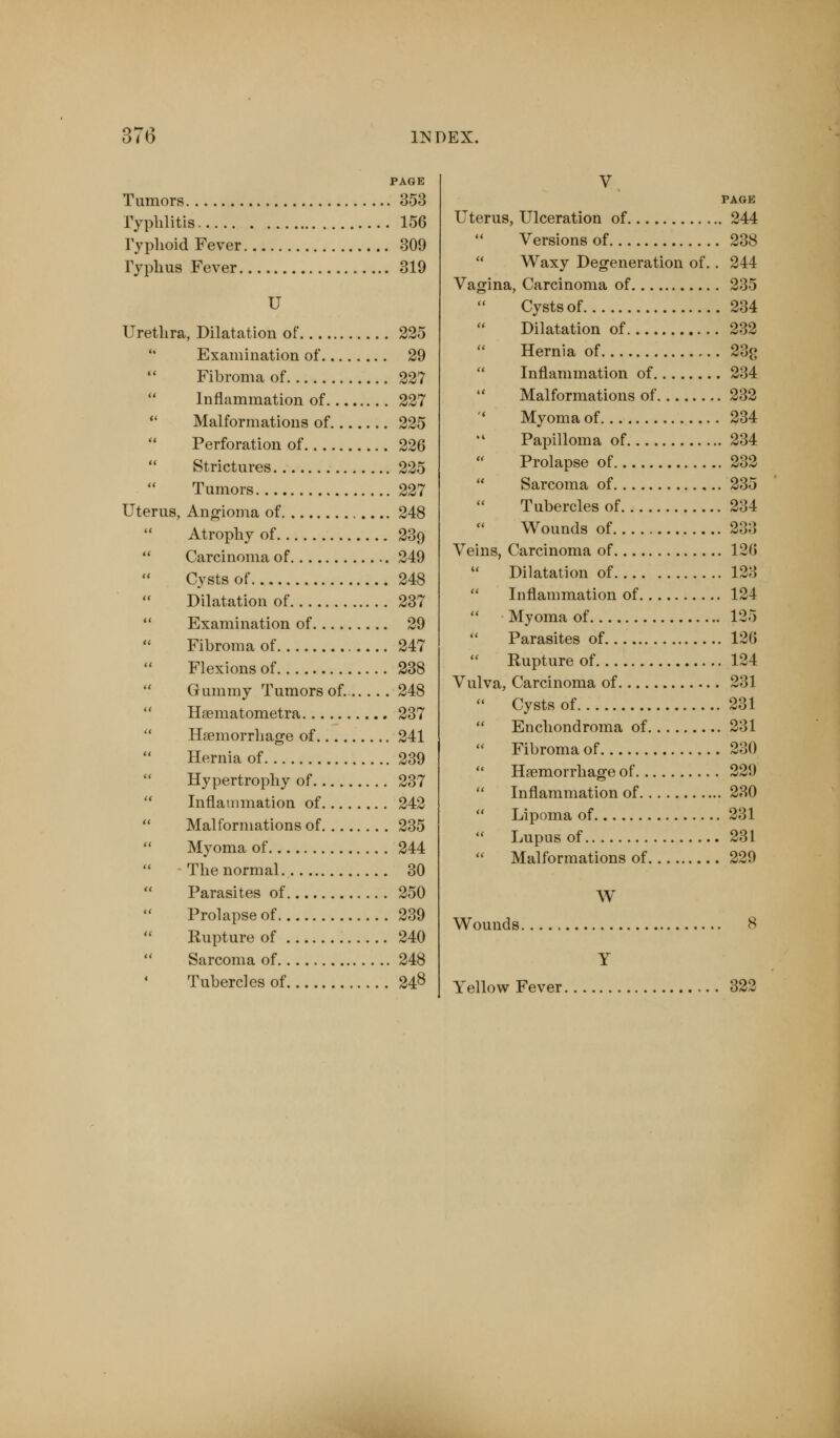 PAGE Tumors 353 Typhlitis 156 Typhoid Fever 309 Typhus Fever 319 U Urethra, Dilatation of 225 Examination of 29 Fibroma of 227 Inflammation of 227 Malformations of 225 Perforation of 226 Strictures 225 Tumors 227 Uterus, Angioma of 248 Atrophy of 239 Carcinoma of 249 Cysts of 248 Dilatation of 237 Examination of 29 Fibroma of 247 Flexions of 238 Gummy Tumors of.. 248 Haematometra 237 Haemorrhage of 241 Hernia of 239 Hypertrophy of 237 Inflammation of 242 Malformations of 235 Myoma of 244 The normal. 30 Parasites of 250 Prolapse of 239 Rupture of 240 Sarcoma of 248 Tubercles of 24$ V PAGE Uterus, Ulceration of 244 Versions of 238 Waxy Degeneration of. . 244 Vagina, Carcinoma of 235 Cystsof 234 Dilatation of 232 Hernia of 23<> Inflammation of 234 Malformations of 232 ' Myoma of 234 ■ Papilloma of 234 Prolapse of 232 Sarcoma of 235 Tubercles of 234 Wounds of 233 Veins, Carcinoma of 126 Dilatation of 123 Inflammation of 124 Myoma of 125 Parasites of 126 Rupture of 124 Vulva, Carcinoma of 231 Cystsof 231 Enchondroma of 231 Fibroma of 230 Haemorrhage of 229 Inflammation of 230 Lipoma of 231 Lupus of 231 Malformations of 229 W Wounds 8 Y Yellow Fever 322