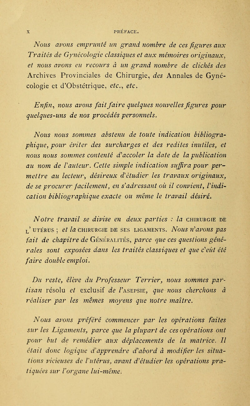 Nous avons emprunté un grand nombre de ces figures aux Traités de Gynécologie classiques et aux mémoires originaux, et nous avons eu recours à un grand nombre de clichés des Archives Provinciales de Chirurgie, des Annales de Gyné- cologie et d'Obstétrique, etc., etc. Enfin, nous avons fait faire quelques nouvelles figures pour quelques-uns de nos procédés personnels. Nous nous sommes abstenu de toute indication bibliogra- phique, pour éviter des surcharges et des redites inutiles, et nous nous sommes contenté d'accoler la date de la publication au nom de Vauteur. Cette simple indication suffira pour per- mettre an lecteur, désireux d'étudier les travaux originaux, de se procurer facilement, en s'adressant où il convient, l'indi- cation bibliographique exacte ou même le travail désiré. Notre travail se divise en deux parties : la chirurgie de l' utérus ; et la chirurgie de ses ligaments. Nous n'avons pas fait de chapitre de Généralités, parce que ces questions géné- rales sont exposées dans les traités classiques et que c'eût été faire double emploi. Du reste, élève du Professeur Terrier, nous sommes par- tisan résolu et exclusif de /'asepsie, que nous cherchons à réaliser par les mêmes moyens que notre maître. Nous avons préféré commencer par les opérations faites sur les Ligaments, parce que la plupart de ces opérations ont pour but de remédier aux déplacements de la matrice. Il était donc logique d'apprendre d'abord à modifier les situa- tions vicieuses de l'utérus, avant d'étudier les opérations pra- tiquées sur l'organe lui-même.