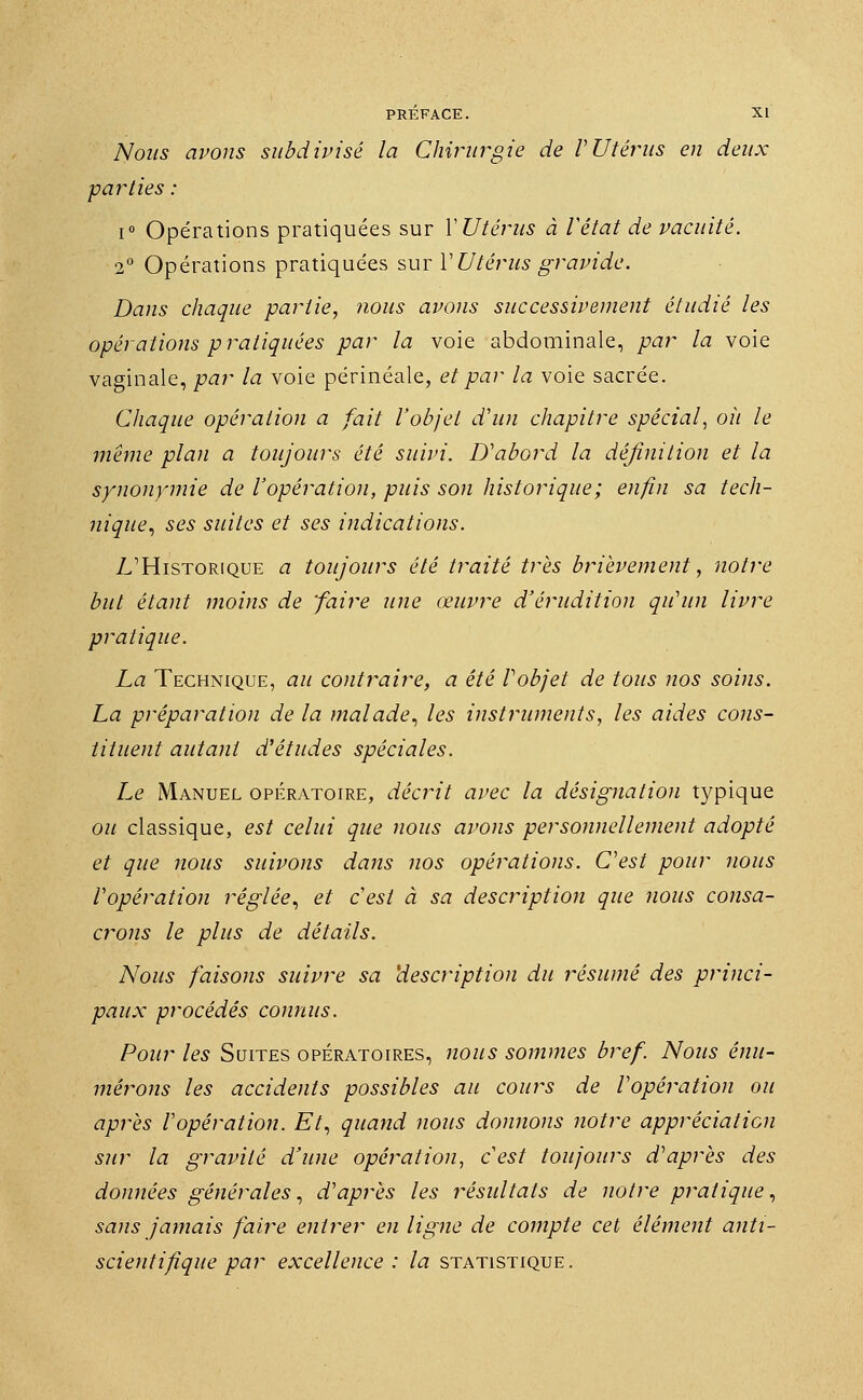 Nous avons subdivisé la Chirurgie de VUtérus en deux parties : i° Opérations pratiquées sur Y Utérus à Vétat de vacuité. 2° Opérations pratiquées sur Y Utérus gravide. Dans chaque partie, nous avons successivement étudié les opérations pratiquées par la voie abdominale, par la voie vaginale, par la voie périnéale, et par la voie sacrée. Chaque opération a fait l'objet d'un chapitre spécial, où le même plan a toujours été suivi. D'abord la définition et la synonymie de l'opération, puis son historique; enfin sa tech- nique, ses suites et ses indications. L'Historique a toujours été traité très brièvement, notre but étant moins de faire une œuvre d'érudition qu'un livre pratique. La Technique, au contraire, a été Vobjet de tous nos soins. La préparation de la malade, les instruments, les aides cons- tituent autant d'études spéciales. Le Manuel opératoire, décrit avec la désignation typique ou classique, est celui que nous avons personnellement adopté et que nous suivons dans nos opérations. C'est pour nous l'opération réglée, et c'est à sa description que nous consa- crons le plus de détails. Nous faisons suivre sa description du résumé des princi- paux procédés connus. Pour les Suites opératoires, nous sommes bref. Nous énu- mérons les accidents possibles au cours de l'opération ou après l'opération. Et, quand nous donnons notre appréciation sur la gravité d'une opération, c'est toujours d'après des données générales, d'après les résultats de notre pratique, sans jamais faire entrer en ligne de compte cet élément anti- scientifique par excellence: la statistique.