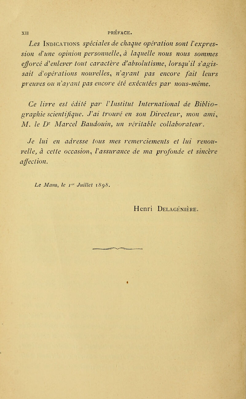 Les Indications spéciales de chaque opération sont Vexpres- sion dune opinion personnelle, à laquelle nous nous sommes efforcé d'enlever tout caractère d'absolutisme, lorsqu'il s'agis- sait d'opérations nouvelles, n'ayant pas encore fait leurs preuves ou n'ayant pas encore été exécutées par nous-méme. Ce livre est édité par l'Institut International de Biblio- graphie scientifique. J'ai trouvé en son Directeur, mon ami, M. le DT Marcel Baudouin, un véritable collaborateur. Je lui en adresse tous mes remerciements et lui renou- velle, à cette occasion, l'assurance de ma profonde et sincère affection. Le Mans, le iQT Juillet i8g8.