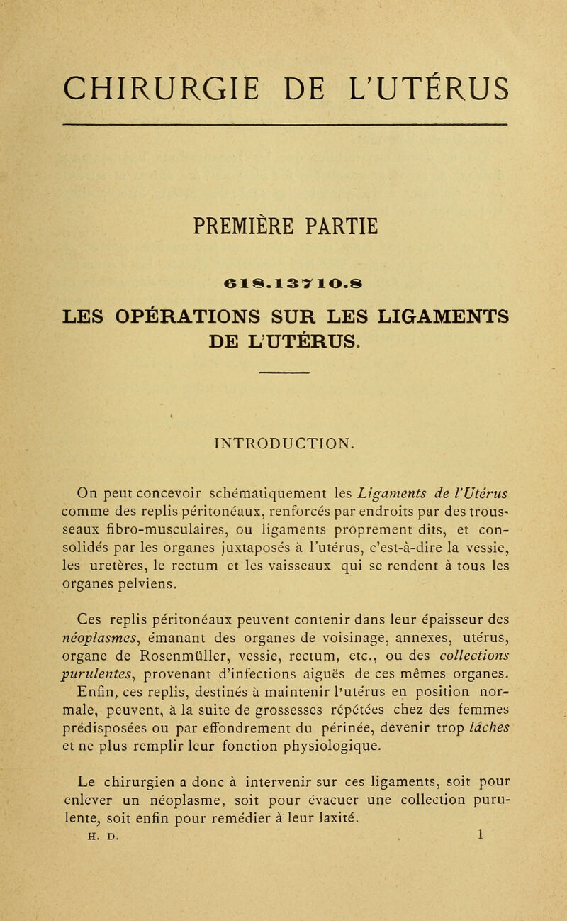 CHIRURGIE DE L'UTÉRUS PREMIÈRE PARTIE 618.13110.8 LES OPÉRATIONS SUR LES LIGAMENTS DE L'UTÉRUS. INTRODUCTION. On peut concevoir schématiquement les Ligaments de l'Utérus comme des replis péritonéaux, renforcés par endroits par des trous- seaux fibro-musculaires, ou ligaments proprement dits, et con- solidés par les organes juxtaposés à l'utérus, c'est-à-dire la vessie, les uretères, le rectum et les vaisseaux qui se rendent à tous les organes pelviens. Ces replis péritonéaux peuvent contenir dans leur épaisseur des néoplasmes, émanant des organes de voisinage, annexes, utérus, organe de Rosenmûller, vessie, rectum, etc., ou des collections purulentes, provenant d'infections aiguës de ces mêmes organes. Enfin, ces replis, destinés à maintenir l'utérus en position nor- male, peuvent, à la suite de grossesses répétées chez des femmes prédisposées ou par effondrement du périnée, devenir trop lâches et ne plus remplir leur fonction physiologique. Le chirurgien a donc à intervenir sur ces ligaments, soit pour enlever un néoplasme, soit pour évacuer une collection puru- lente, soit enfin pour remédier à leur laxité.