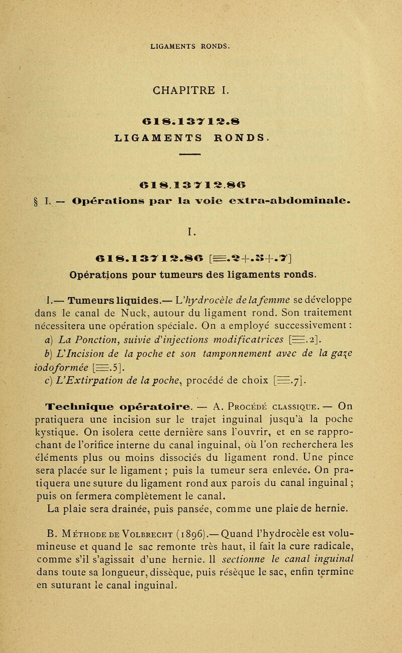 CHAPITRE I. 618.13719.8 LIGAMENTS RONDS 618.1311S.§6 § I. — Opérations par la voie extra-abdominale. I. 618.1371 «.86 [=.«+.25+.7] Opérations pour tumeurs des ligaments ronds. I,— Tumeurs liquides.— Uhydrocèle de la femme se développe dans le canal de Nuck, autour du ligament rond. Son traitement nécessitera une opération spéciale. On a employé successivement : à) La Ponction, suivie d'injections modificatrices [EEE.a]. b) L'Incision de la poche et son tamponnement avec de la ga\e iodoformée [E=.5]. c) L'Extirpation de la poche, procédé de choix [==.7]. Technique opératoire. — A. Procédé classique. — On pratiquera une incision sur le trajet inguinal jusqu'à la poche kystique. On isolera cette dernière sans l'ouvrir, et en se rappro- chant de l'orifice interne du canal inguinal, où l'on recherchera les éléments plus ou moins dissociés du ligament rond. Une pince sera placée sur le ligament ; puis la tumeur sera enlevée. On pra- tiquera une suture du ligament rond aux parois du canal inguinal ; puis on fermera complètement le canal. La plaie sera drainée, puis pansée, comme une plaie de hernie. B. M éthode de Volbrecht ( 1896).— Quand l'hydrocèle est volu- mineuse et quand le sac remonte très haut, il fait la cure radicale, comme s'il s'agissait d'une hernie. 11 sectionne le canal inguinal dans toute sa longueur, dissèque, puis résèque le sac, enfin termine en suturant le canal inguinal.