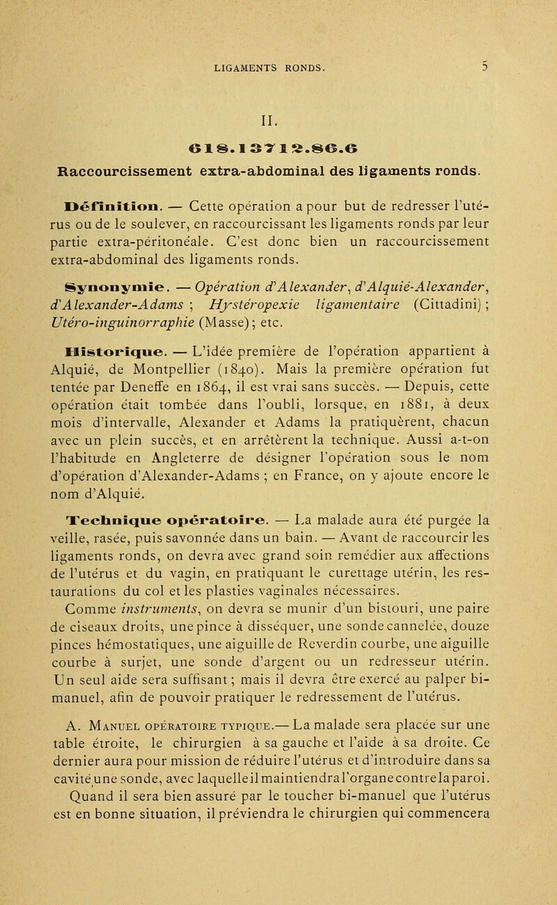 II. 618.137 1S.S6.6 Raccourcissement extra-abdominal des ligaments ronds. Définition. — Cette opération a pour but de redresser l'uté- rus ou de le soulever, en raccourcissant les ligaments ronds par leur partie extra-péritonéale. C'est donc bien un raccourcissement extra-abdominal des ligaments ronds. Synonymie. —Opération cfAlexander^d'Alquié-Alexander, d'Alexander-Adams ; Hystéropexie ligamentaire (Cittadini) ; Utéro-inguinorraphie (Masse); etc. Historique. — L'idée première de l'opération appartient à Alquié, de Montpellier (1840). Mais la première opération fut tentée par Deneffe en 1864, il est vrai sans succès. — Depuis, cette opération était tombée dans l'oubli, lorsque, en 1881, à deux mois d'intervalle, Alexander et Adams la pratiquèrent, chacun avec un plein succès, et en arrêtèrent la technique. Aussi a-t-on l'habitude en Angleterre de désigner l'opération sous le nom d'opération d'Alexander-Adams ; en France, on y ajoute encore le nom d'Alquié. Technique opératoire. — La malade aura été purgée la veille, rasée, puis savonnée dans un bain. — Avant de raccourcir les ligaments ronds, on devra avec grand soin remédier aux affections de l'utérus et du vagin, en pratiquant le curettage utérin, les res- taurations du col et les plasties vaginales nécessaires. Comme instruments, on devra se munir d'un bistouri, une paire de ciseaux droits, une pince à disséquer, une sonde cannelée, douze pinces hémostatiques, une aiguille de Reverdin courbe, une aiguille courbe à surjet, une sonde d'argent ou un redresseur utérin. Un seul aide sera suffisant ; mais il devra être exercé au palper bi- manuel, afin de pouvoir pratiquer le redressement de l'utérus. A. Manuel opératoire typique.— La malade sera placée sur une table étroite, le chirurgien à sa gauche et l'aide à sa droite. Ce dernier aura pour mission de réduire l'utérus et d'introduire dans sa cavité une sonde, avec laquelleilmaintiendral'organecontrelaparoi. Quand il sera bien assuré par le toucher bi-manuel que l'utérus est en bonne situation, il préviendra le chirurgien qui commencera