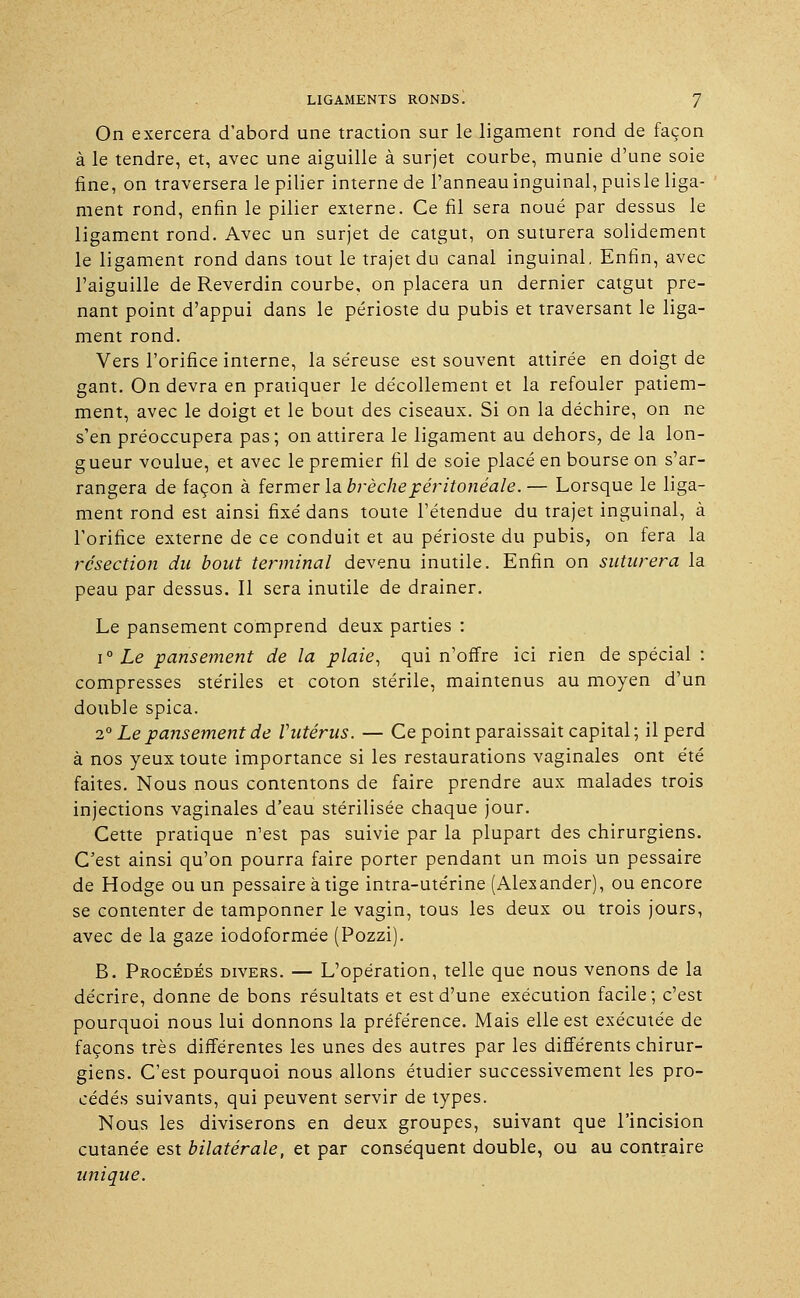 On exercera d'abord une traction sur le ligament rond de façon à le tendre, et, avec une aiguille à surjet courbe, munie d'une soie fine, on traversera le pilier interne de l'anneau inguinal, puisle liga- ment rond, enfin le pilier externe. Ce fil sera noué par dessus le ligament rond. Avec un surjet de catgut, on suturera solidement le ligament rond dans tout le trajet du canal inguinal. Enfin, avec l'aiguille de Reverdin courbe, on placera un dernier catgut pre- nant point d'appui dans le périoste du pubis et traversant le liga- ment rond. Vers l'orifice interne, la séreuse est souvent attirée en doigt de gant. On devra en pratiquer le décollement et la refouler patiem- ment, avec le doigt et le bout des ciseaux. Si on la déchire, on ne s'en préoccupera pas; on attirera le ligament au dehors, de la lon- gueur voulue, et avec le premier fil de soie placé en bourse on s'ar- rangera de façon à fermer la brèche péritonéale.— Lorsque le liga- ment rond est ainsi fixé dans toute l'étendue du trajet inguinal, à l'orifice externe de ce conduit et au périoste du pubis, on fera la résection du bout terminal devenu inutile. Enfin on suturera la peau par dessus. Il sera inutile de drainer. Le pansement comprend deux parties : i° Le pansement de la plaie, qui n'offre ici rien de spécial : compresses stériles et coton stérile, maintenus au moyen d'un double spica. 2° Le pansement de l'utérus. — Ce point paraissait capital; il perd à nos yeux toute importance si les restaurations vaginales ont été faites. Nous nous contentons de faire prendre aux malades trois injections vaginales d'eau stérilisée chaque jour. Cette pratique n'est pas suivie par la plupart des chirurgiens. C'est ainsi qu'on pourra faire porter pendant un mois un pessaire de Hodge ou un pessaire à tige intra-utérine (Alexander), ou encore se contenter de tamponner le vagin, tous les deux ou trois jours, avec de la gaze iodoformée (Pozzi). B. Procédés divers. — L'opération, telle que nous venons de la décrire, donne de bons résultats et est d'une exécution facile; c'est pourquoi nous lui donnons la préférence. Mais elle est exécutée de façons très différentes les unes des autres par les différents chirur- giens. C'est pourquoi nous allons étudier successivement les pro- cédés suivants, qui peuvent servir de types. Nous les diviserons en deux groupes, suivant que l'incision cutanée est bilatérale, et par conséquent double, ou au contraire unique.