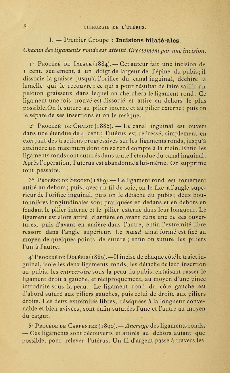 I. — Premier Groupe : Incisions bilatérales. Chacun des ligaments ronds est atteint directement par une incision. i° Procédé de Imlack(i884).— Cet auteur fait une incision de i cent, seulement, à un doigt de largeur de l'épine du pubis; il dissocie la graisse jusqu'à l'orifice du canal inguinal, déchire la lamelle qui le recouvre : ce qui a pour résultat de faire saillir un peloton graisseux dans lequel on cherchera le ligament rond. Ce ligament une fois trouvé est dissocié et attiré en dehors le plus possible.On le suture au pilier interne et au pilier externe; puis on le sépare de ses insertions et on le résèque. 2° Procédé de Chalot (i 885). — Le canal inguinal est ouvert dans une étendue de 4 cent.; l'utérus est redressé, simplement en exerçant des tractions progressives sur les ligaments ronds, jusqu'à atteindre un maximum dont on se rend compte à la main. Enfin les ligaments ronds sont suturés dans toute l'étendue du canal inguinal. Après l'opération, l'utérus est abandonnéàlui-même. On supprime tout pessaire. 3° Procédé de Segond( 1889).— Le ligament rond est fortement attiré au dehors; puis, avec un fil de soie, on le fixe à l'angle supé- rieur de l'orifice inguinal, puis on le détache du pubis; deux bou- tonnières longitudinales sont pratiquées en dedans et en dehors en fendant le pilier interne et le pilier externe dans leur longueur. Le ligament est alors attiré d'arrière en avant dans une de ces ouver- tures, puis d'avant en arrière dans l'autre, enfin l'extrémité libre ressort dans l'angle supérieur. Le nœud ainsi formé est fixé au moyen de quelques points de suture ; enfin on suture les piliers l'un à l'autre. 4°Procédé de Doléris(i88c)).—Il incise de chaque côtéle trajet in- guinal, isole les deux ligaments ronds, les détache de leur insertion au pubis, les entrecroise sous la peau du pubis, en faisant passer le ligament droit à gauche, et réciproquement, au moyen d'une pince introduite sous la peau. Le ligament rond du côté gauche est d'abord suturé aux piliers gauches, puis celai de droite aux piliers droits. Les deux extrémités libres, réséquées à la longueur conve- nable et bien avivées, sont enfin suturées l'une et l'autre au moyen du catgut. 5° Procédé de Carpenter(i89o).— Ancrage des ligaments ronds. — Ces ligaments sont découverts et attirés au dehors autant que possible, pour relever l'utérus. Un fil d'argent passe à travers les