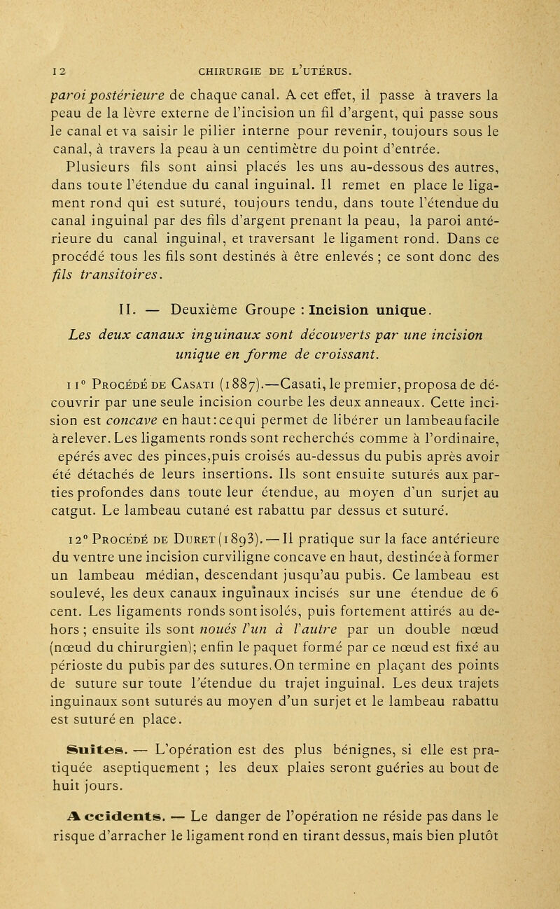 paroi postérieure de chaque canal. A cet effet, il passe à travers la peau de la lèvre externe de l'incision un fil d'argent, qui passe sous le canal et va saisir le pilier interne pour revenir, toujours sous le canal, à travers la peau à un centimètre du point d'entrée. Plusieurs fils sont ainsi placés les uns au-dessous des autres, dans toute l'étendue du canal inguinal. Il remet en place le liga- ment rond qui est suturé, toujours tendu, dans toute l'étendue du canal inguinal par des fils d'argent prenant la peau, la paroi anté- rieure du canal inguinal, et traversant le ligament rond. Dans ce procédé tous les fils sont destinés à être enlevés ; ce sont donc des fils transitoires. II. — Deuxième Groupe : Incision unique. Les deux canaux inguinaux sont découverts par une incision unique en forme de croissant. ii° Procédé de Casati (1887).—Casati, le premier, proposa de dé- couvrir par une seule incision courbe les deux anneaux. Cette inci- sion est concave en haut: ce qui permet de libérer un lambeaufacile àrelever. Les ligaments ronds sont recherchés comme à l'ordinaire, epérés avec des pinces,puis croisés au-dessus du pubis après avoir été détachés de leurs insertions. Ils sont ensuite suturés aux par- ties profondes dans toute leur étendue, au moyen d'un surjet au catgut. Le lambeau cutané est rabattu par dessus et suturé. 12° Procédé de Duret(i893). — Il pratique sur la face antérieure du ventre une incision curviligne concave en haut, destinée à former un lambeau médian, descendant jusqu'au pubis. Ce lambeau est soulevé, les deux canaux inguinaux incisés sur une étendue de 6 cent. Les ligaments ronds sont isolés, puis fortement attirés au de- hors ; ensuite ils sont noués Vun à Vautre par un double nœud (nœud du chirurgien); enfin le paquet formé par ce nœud est fixé au périoste du pubis par des sutures. On termine en plaçant des points de suture sur toute l'étendue du trajet inguinal. Les deux trajets inguinaux sont suturés au moyen d'un surjet et le lambeau rabattu est suturé en place. Suites. — L'opération est des plus bénignes, si elle est pra- tiquée aseptiquement ; les deux plaies seront guéries au bout de huit jours. Accidents. — Le danger de l'opération ne réside pas dans le risque d'arracher le ligament rond en tirant dessus, mais bien plutôt