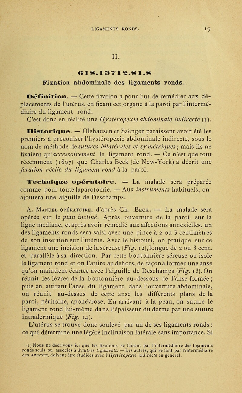 II. 61 8. 13VI S.91.« Fixation abdominale des ligaments ronds. Définition. — Cette fixation a pour but de remédier aux dé- placements de l'utérus, en fixant cet organe à la paroi par l'intermé- diaire du ligament rond. C'est donc en réalité une Hystéropexie abdominale indirecte (i). Historique. — Olshausen et Saënger paraissent avoir été les premiers à préconiser l'hystéropexie abdominale indirecte, sous le nom de méthode de sutures bilatérales et sy métriques ; mais ils ne fixaient qu1 accessoirement le ligament rond. — Ce n'est que tout récemment (1897) que Charles Beck (de New-York) a décrit une fixation réelle du ligament rond à la paroi. Technique opératoire. — La malade sera préparée comme pour toute laparotomie. — Aux instruments habituels, on ajoutera une aiguille de Deschamps. A. Manuel opératoire, d'après Ch. Beck. — La malade sera opérée sur le plan incliné. Après ouverture de la paroi sur la ligne médiane, et après avoir remédié aux affections annexielles, un des ligaments ronds sera saisi avec une pince à 2 ou 3 centimètres de son insertion sur l'utérus. Avec le bistouri, on pratique sur ce ligament une incision de la séreuse (Fig. 12), longue de 2 ou 3 cent, et parallèle à sa direction. Par cette boutonnière séreuse on isole le ligament rond et on l'attire audehors.de façonà former une anse qu'on maintient écartée avec l'aiguille de Deschamps [Fig. i3).0n réunit les lèvres de la boutonnière au-dessous de l'anse formée ; puis en attirant l'anse du ligament dans l'ouverture abdominale, on réunit au-dessus de cette anse les différents plans de la paroi, péritoine, aponévrose. En arrivant à la peau, on suture le ligament rond lui-même dans l'épaisseur du derme par une suture intradermique (Fig. 14). L'utérus se trouve donc soulevé par un de ses ligaments ronds : ce qui détermine une légère inclinaison latérale sans importance. Si (i)Nous ne décrivons ici que les fixations se faisant par l'intermédiaire des ligaments ronds seuls ou associés à d'autres ligaments. —Les autres, qui se font par l'intermédiaire des annexes, doivent être étudiées avec VHystéropexie indirecte en général.