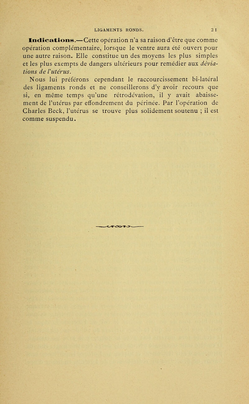 Indications.— Cette opération n'a sa raison d'être que comme opération complémentaire, lorsque le ventre aura été ouvert pour une autre raison. Elle constitue un des moyens les plus simples et les plus exempts de dangers ultérieurs pour remédier aux dévia- tions de l'utérus. Nous lui préférons cependant le raccourcissement bi-latéral des ligaments ronds et ne conseillerons d'y avoir recours que si, en même temps qu'une rétrodévation, il y avait abaisse- ment de l'utérus par effondrement du périnée. Par l'opération de Charles Beck, l'utérus se trouve plus solidement soutenu ; il est comme suspendu.