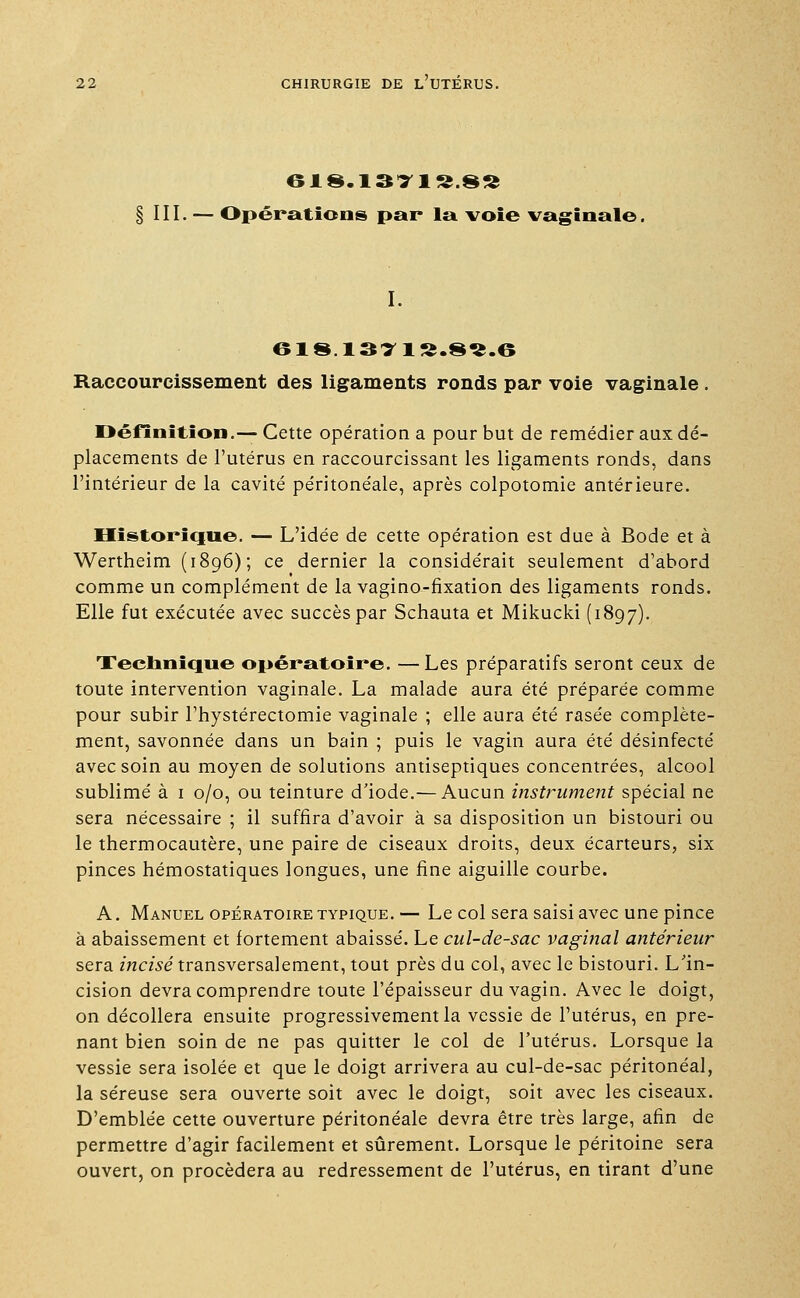 61S.1371S.8S § III. — Opérations par la voie vaginale. I. 618 1371S.8S.6 Raccourcissement des ligaments ronds par voie vaginale. Définition.— Cette opération a pour but de remédier aux dé- placements de l'utérus en raccourcissant les ligaments ronds, dans l'intérieur de la cavité péritonéale, après colpotomie antérieure. Historique. — L'idée de cette opération est due à Bode et à Wertheim (1896); ce dernier la considérait seulement d'abord comme un complément de la vagino-fixation des ligaments ronds. Elle fut exécutée avec succès par Schauta et Mikucki (1897). Technique opératoire. —Les préparatifs seront ceux de toute intervention vaginale. La malade aura été préparée comme pour subir l'hystérectomie vaginale ; elle aura été rasée complète- ment, savonnée dans un bain ; puis le vagin aura été désinfecté avec soin au moyen de solutions antiseptiques concentrées, alcool sublimé à 1 0/0, ou teinture d'iode.— Aucun instrument spécial ne sera nécessaire ; il suffira d'avoir à sa disposition un bistouri ou le thermocautère, une paire de ciseaux droits, deux écarteurs, six pinces hémostatiques longues, une fine aiguille courbe. A. Manuel opératoire typique. — Le col sera saisi avec une pince à abaissement et fortement abaissé. Le cul-de-sac vaginal antérieur sera incisé transversalement, tout près du col, avec le bistouri. L'in- cision devra comprendre toute l'épaisseur du vagin. Avec le doigt, on décollera ensuite progressivement la vessie de l'utérus, en pre- nant bien soin de ne pas quitter le col de l'utérus. Lorsque la vessie sera isolée et que le doigt arrivera au cul-de-sac péritonéal, la séreuse sera ouverte soit avec le doigt, soit avec les ciseaux. D'emblée cette ouverture péritonéale devra être très large, afin de permettre d'agir facilement et sûrement. Lorsque le péritoine sera ouvert, on procédera au redressement de l'utérus, en tirant d'une