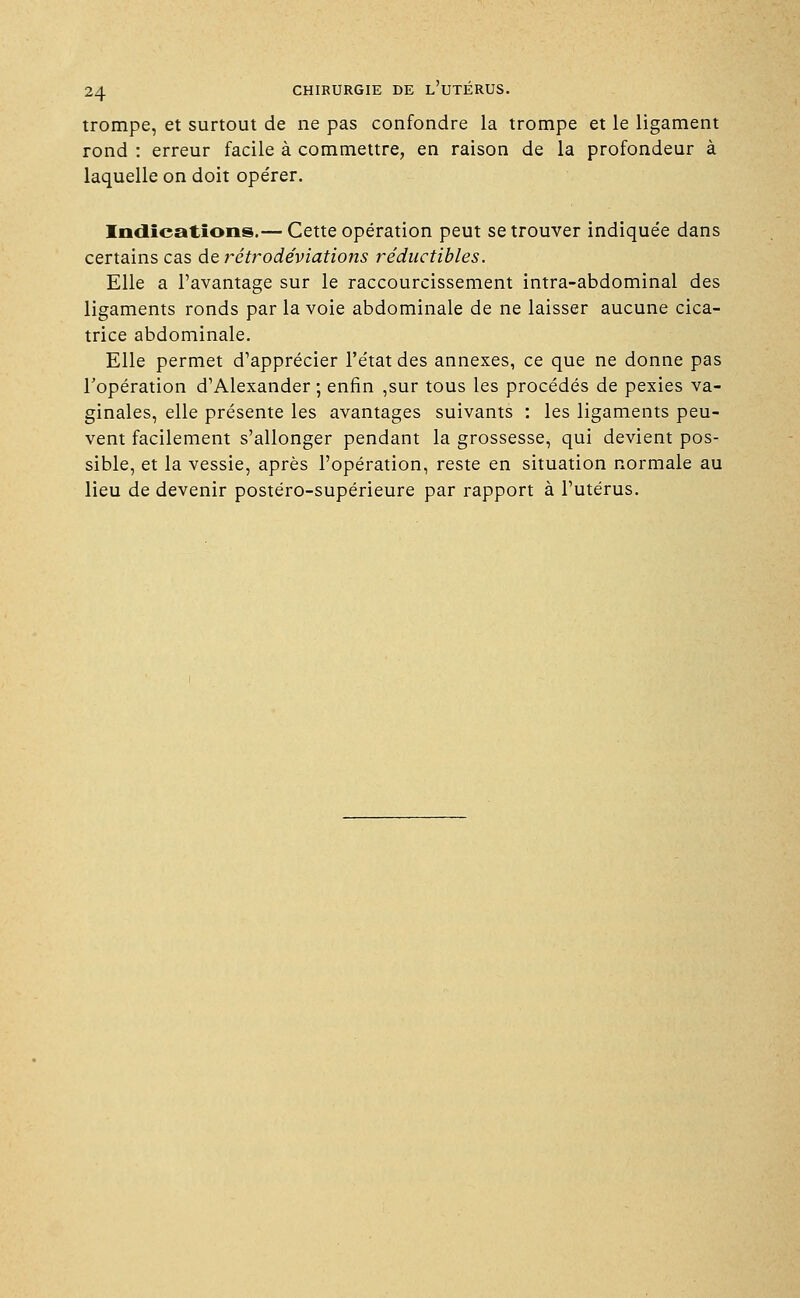 trompe, et surtout de ne pas confondre la trompe et le ligament rond : erreur facile à commettre, en raison de la profondeur à laquelle on doit opérer. Indications.— Cette opération peut se trouver indiquée dans certains cas de rétrodéviations réductibles. Elle a l'avantage sur le raccourcissement intra-abdominal des ligaments ronds par la voie abdominale de ne laisser aucune cica- trice abdominale. Elle permet d'apprécier l'état des annexes, ce que ne donne pas l'opération d'Alexander ; enfin ,sur tous les procédés de pexies va- ginales, elle présente les avantages suivants : les ligaments peu- vent facilement s'allonger pendant la grossesse, qui devient pos- sible, et la vessie, après l'opération, reste en situation normale au lieu de devenir postéro-supérieure par rapport à l'utérus.