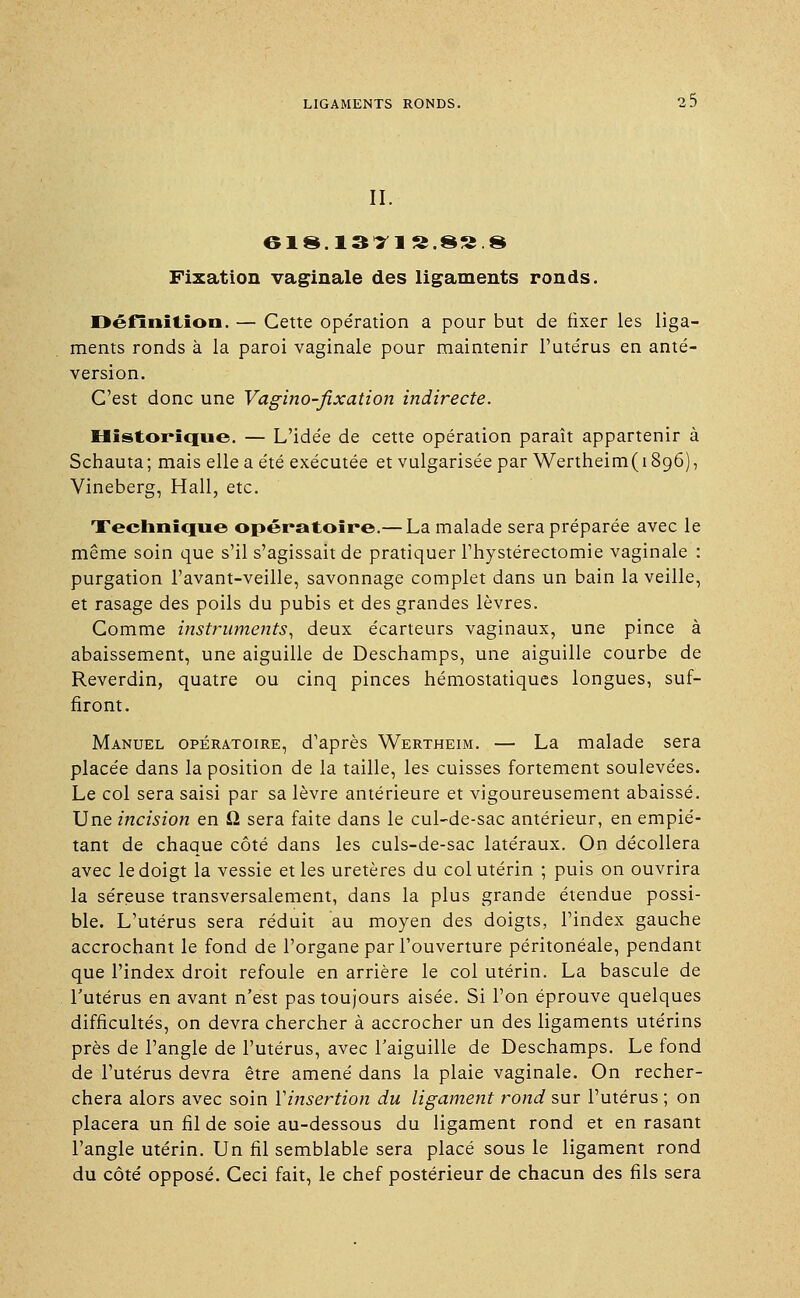 II. Fixation vaginale des ligaments ronds. Définition. — Cette opération a pour but de fixer les liga- ments ronds à la paroi vaginale pour maintenir l'utérus en anté- version. C'est donc une Vagino-fixation indirecte. Historique. — L'idée de cette opération paraît appartenir à Schauta; mais elle a été exécutée et vulgarisée par Wertheim(i896), Vineberg, Hall, etc. Technique opératoire.— La malade sera préparée avec le même soin que s'il s'agissait de pratiquer l'hystérectomie vaginale : purgation l'avant-veille, savonnage complet dans un bain la veille, et rasage des poils du pubis et des grandes lèvres. Comme instruments, deux écarteurs vaginaux, une pince à abaissement, une aiguille de Deschamps, une aiguille courbe de Reverdin, quatre ou cinq pinces hémostatiques longues, suf- firont. Manuel opératoire, d'après Wertheim. — La malade sera placée dans la position de la taille, les cuisses fortement soulevées. Le col sera saisi par sa lèvre antérieure et vigoureusement abaissé. Une incision en 12 sera faite dans le cul-de-sac antérieur, en empié- tant de chaque côté dans les culs-de-sac latéraux. On décollera avec le doigt la vessie et les uretères du col utérin ; puis on ouvrira la séreuse transversalement, dans la plus grande étendue possi- ble. L'utérus sera réduit au moyen des doigts, l'index gauche accrochant le fond de l'organe par l'ouverture péritonéale, pendant que l'index droit refoule en arrière le col utérin. La bascule de l'utérus en avant n'est pas toujours aisée. Si l'on éprouve quelques difficultés, on devra chercher à accrocher un des ligaments utérins près de l'angle de l'utérus, avec l'aiguille de Deschamps. Le fond de l'utérus devra être amené dans la plaie vaginale. On recher- chera alors avec soin l'insertion du ligament rond sur l'utérus ; on placera un fil de soie au-dessous du ligament rond et en rasant l'angle utérin. Un fil semblable sera placé sous le ligament rond du côté opposé. Ceci fait, le chef postérieur de chacun des fils sera