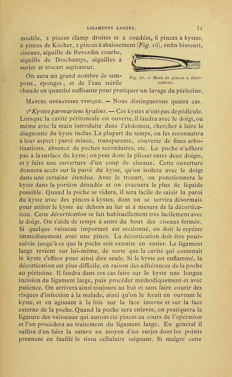 modèle, 2 pinces clamp droites et 2 coudées, 6 pinces à kystes, 6 pinces de Kocher, 2 pinces à abaissement [Fig. 16), enfin bistouri, ciseaux, aiguille de Reverdin courbe, aiguille de Deschamps, aiguilles à surjet et trocart aspirateur. On aura un grand nombre de tam- Fig_ l6> _ Mors de pinces à abais. pons, éponges, et de l'eau stérile sèment. chaude en quantité suffisante pour pratiquer un lavage du péritoine. Manuel opératoire typique. — Nous distinguerons quatre cas. i° Kystesparovariens hyalins. — Ces kystes n'ont pas de pédicule. Lorsque la cavité péritonéale est ouverte, il faudra avec le doigt, ou même avec la main introduite dans l'abdomen, chercher à faire le diagnostic du kyste inclus. La plupart du temps, on les reconnaîtra à leur aspect: paroi mince, transparente, couverte de fines arbo- risations, absence de poches secondaires, etc. La poche n'adhère pas à la surface du kyste; on peut donc la plisser entre deux doigts, et y faire une ouverture d'un coup de ciseaux. Cette ouverture donnera accès sur la paroi du kyste, qu'on isolera avec le doigt dans une certaine étendue. Avec le trocart, on ponctionnera le kyste dans la portion dénudée et on évacuera le plus de liquide possible. Quand la poche se videra, il sera facile de saisir la paroi du kyste avec des pinces à kystes, dont on se servira désormais pour attirer le kyste au dehors au fur et à mesure de la décortica- tion. Cette décortication se fait habituellement très facilement avec le doigt. On s'aide de temps à autre du bout des ciseaux fermés. Si quelque vaisseau important est sectionné, on doit le repérer immédiatement avec une pince. La décortication doit être pour- suivie jusqu'à ce que la poche soit extraite en entier. Le ligament large revient sur lui-même, de sorte que la cavité qui contenait le kyste s'efface pour ainsi dire seule. Si le kyste est enflammé, la décortication est plus difficile, en raison des adhérences de la poche au péritoine. Il faudra dans ces cas faire sur le kyste une longue incision du ligament large, puis procéder méthodiquement et avec patience. On arrivera ainsi toujours au but et sans faire courir des risques d'infection à la malade, ainsi qu'on le ferait en ouvrant le kyste, et en agissant à la fois sur la face interne et sur la face externe de la poche. Quand la poche sera enlevée, on pratiquera la ligature des vaisseaux qui auront été pinces au cours de l'opération et l'on procédera au traitement du ligament large. En général il suffira d'en faire la suture au moyen d'un surjet dont les points prennent en faufilé le tissu cellulaire saignant. Si malgré cette