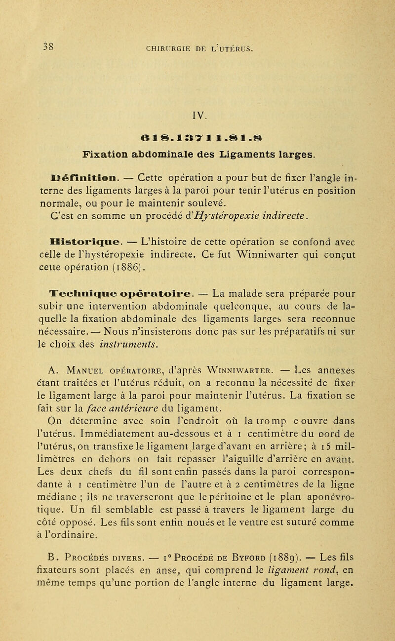 IV. 6i§.i:nn.8i.§ Fixation abdominale des Ligaments larges. Définition. — Cette opération a pour but de fixer l'angle in- terne des ligaments larges à la paroi pour tenir l'utérus en position normale, ou pour le maintenir soulevé. C'est en somme un procédé ftHystéropexie indirecte. Historique. — L'histoire de cette opération se confond avec celle de l'hystéropexie indirecte. Ce fut Winniwarter qui conçut cette opération (1886). Technique opératoire. — La malade sera préparée pour subir une intervention abdominale quelconque, au cours de la- quelle la fixation abdominale des ligaments larges sera reconnue nécessaire. — Nous n'insisterons donc pas sur les préparatifs ni sur le choix des instruments. A. Manuel opératoire, d'après Winniwarter. — Les annexes étant traitées et l'utérus réduit, on a reconnu la nécessité de fixer le ligament large à la paroi pour maintenir l'utérus. La fixation se fait sur la face antérieure du ligament. On détermine avec soin l'endroit où la tromp e ouvre dans l'utérus. Immédiatement au-dessous et à 1 centimètre du Dord de l'utérus, on transfixe le ligament large d'avant en arrière; à i5 mil- limètres en dehors on fait repasser l'aiguille d'arrière en avant. Les deux chefs du fil sont enfin passés dans la paroi correspon- dante à 1 centimètre l'un de l'autre et à 2 centimètres de la ligne médiane ; ils ne traverseront que le péritoine et le plan aponévro- tique. Un fil semblable est passé à travers le ligament large du côté opposé. Les fils sont enfin noués et le ventre est suturé comme à l'ordinaire. B. Procédés divers. — i° Procédé de Byford (1889). — Les fils fixateurs sont placés en anse, qui comprend le ligament rond, en même temps qu'une portion de l'angle interne du ligament large.