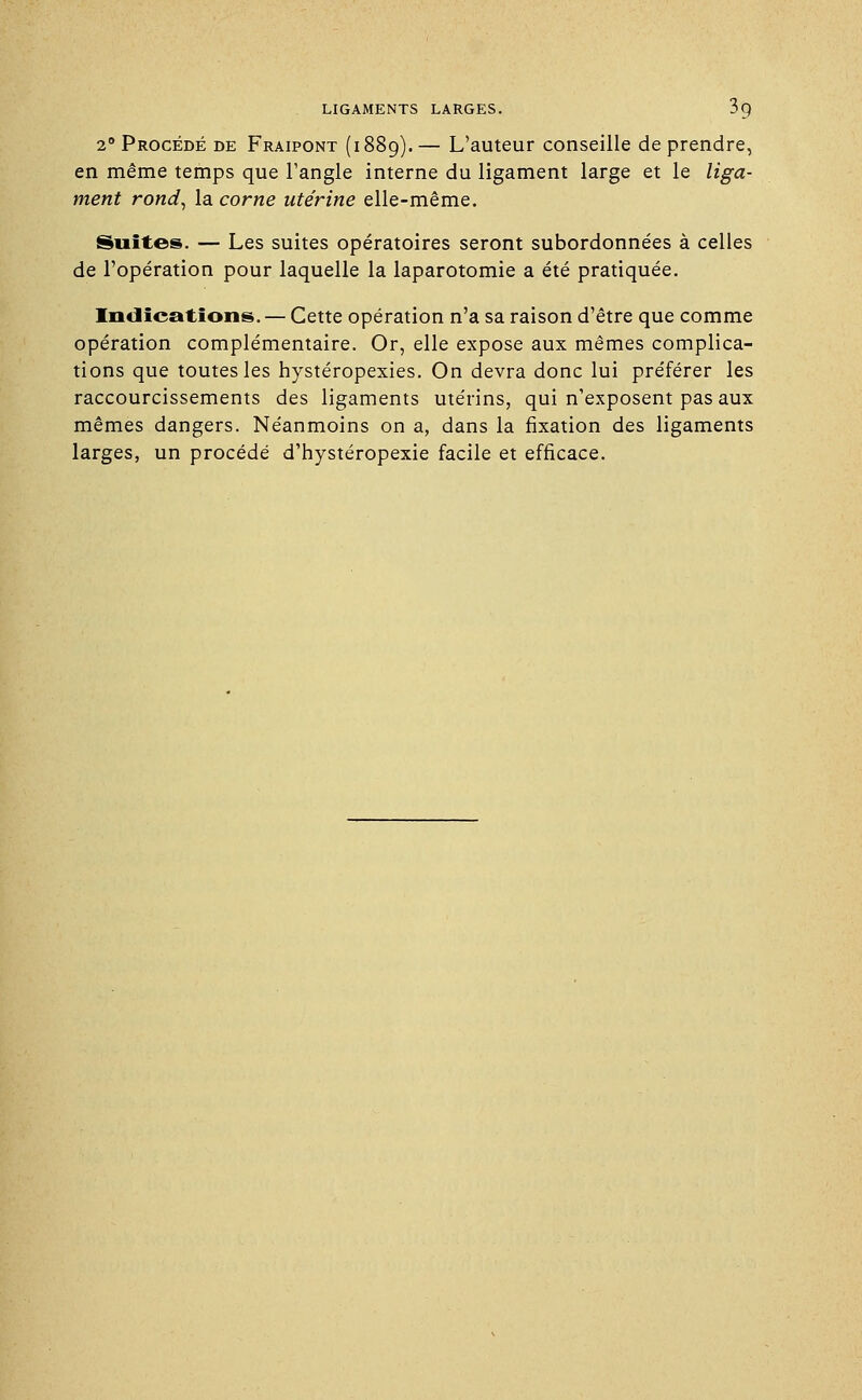 2° Procédé de Fraipont (1889). — L'auteur conseille de prendre, en même temps que l'angle interne du ligament large et le liga- ment rond, la corne utérine elle-même. Suites. — Les suites opératoires seront subordonnées à celles de l'opération pour laquelle la laparotomie a été pratiquée. Indications. — Cette opération n'a sa raison d'être que comme opération complémentaire. Or, elle expose aux mêmes complica- tions que toutes les hystéropexies. On devra donc lui préférer les raccourcissements des ligaments utérins, qui n'exposent pas aux mêmes dangers. Néanmoins on a, dans la fixation des ligaments larges, un procédé d'hystéropexie facile et efficace.