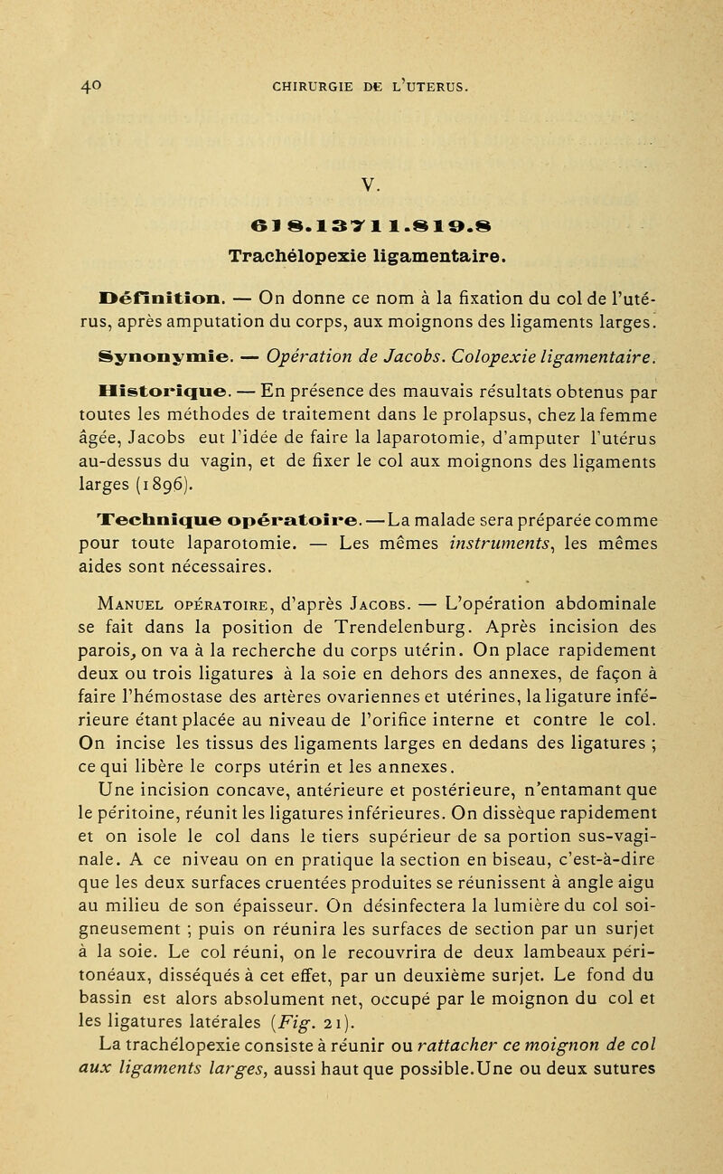 619.1371 1.S19.8 Trachélopexie ligamentaire. Définition. — On donne ce nom à la fixation du col de l'uté- rus, après amputation du corps, aux moignons des ligaments larges. Synonymie. — Opération de Jacobs. Colopexie ligamentaire. Historique. — En présence des mauvais résultats obtenus par toutes les méthodes de traitement dans le prolapsus, chez la femme âgée, Jacobs eut l'idée de faire la laparotomie, d'amputer l'utérus au-dessus du vagin, et de fixer le col aux moignons des ligaments larges (1896). Technique opératoire. — La malade sera préparée comme pour toute laparotomie. — Les mêmes instruments, les mêmes aides sont nécessaires. Manuel opératoire, d'après Jacobs. — L'opération abdominale se fait dans la position de Trendelenburg. Après incision des parois, on va à la recherche du corps utérin. On place rapidement deux ou trois ligatures à la soie en dehors des annexes, de façon à faire l'hémostase des artères ovariennes et utérines, la ligature infé- rieure étant placée au niveau de l'orifice interne et contre le col. On incise les tissus des ligaments larges en dedans des ligatures ; ce qui libère le corps utérin et les annexes. Une incision concave, antérieure et postérieure, n'entamant que le péritoine, réunit les ligatures inférieures. On dissèque rapidement et on isole le col dans le tiers supérieur de sa portion sus-vagi- nale. A ce niveau on en pratique la section en biseau, c'est-à-dire que les deux surfaces cruentées produites se réunissent à angle aigu au milieu de son épaisseur. On désinfectera la lumière du col soi- gneusement ; puis on réunira les surfaces de section par un surjet à la soie. Le col réuni, on le recouvrira de deux lambeaux péri- tonéaux, disséqués à cet effet, par un deuxième surjet. Le fond du bassin est alors absolument net, occupé par le moignon du col et les ligatures latérales (Fig. 21). La trachélopexie consiste à réunir ou rattacher ce moignon de col aux ligaments larges, aussi haut que possible.Une ou deux sutures