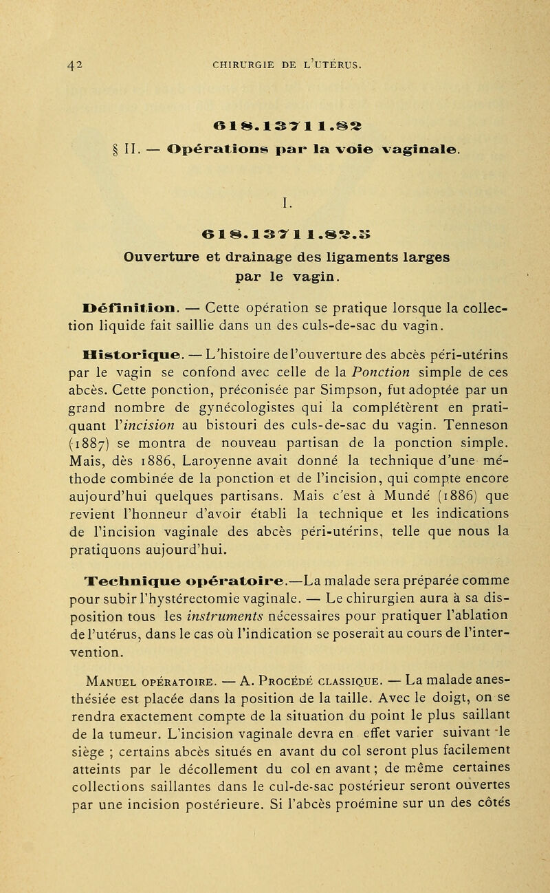 618.1SI1 l.@S II. — Opérations par* la voie vaginale. I. 618.1371 1.8S.B Ouverture et drainage des ligaments larges par le vagin. Définition. — Cette opération se pratique lorsque la collec- tion liquide fait saillie dans un des culs-de-sac du vagin. Historique. —L'histoire de l'ouverture des abcès pe'ri-ute'rins par le vagin se confond avec celle de la Ponction simple de ces abcès. Cette ponction, préconisée par Simpson, fut adoptée par un grand nombre de gynécologistes qui la complétèrent en prati- quant Vincision au bistouri des culs-de-sac du vagin. Tenneson (1887) se montra de nouveau partisan de la ponction simple. Mais, dès 1886, Laroyenne avait donné la technique d'une mé- thode combinée de la ponction et de l'incision, qui compte encore aujourd'hui quelques partisans. Mais c'est à Mundé (1886) que revient l'honneur d'avoir établi la technique et les indications de l'incision vaginale des abcès péri-utérins, telle que nous la pratiquons aujourd'hui. Technique opératoire.—La malade sera préparée comme pour subir l'hystérectomie vaginale. — Le chirurgien aura à sa dis- position tous les instruments nécessaires pour pratiquer l'ablation de l'utérus, dans le cas où l'indication se poserait au cours de l'inter- vention. Manuel opératoire. — A. Procédé classique. — La malade anes- thésiée est placée dans la position de la taille. Avec le doigt, on se rendra exactement compte de la situation du point le plus saillant de la tumeur. L'incision vaginale devra en effet varier suivant -le siège ; certains abcès situés en avant du col seront plus facilement atteints par le décollement du col en avant ; de même certaines collections saillantes dans le cul-de-sac postérieur seront ouvertes par une incision postérieure. Si l'abcès proémine sur un des côtés