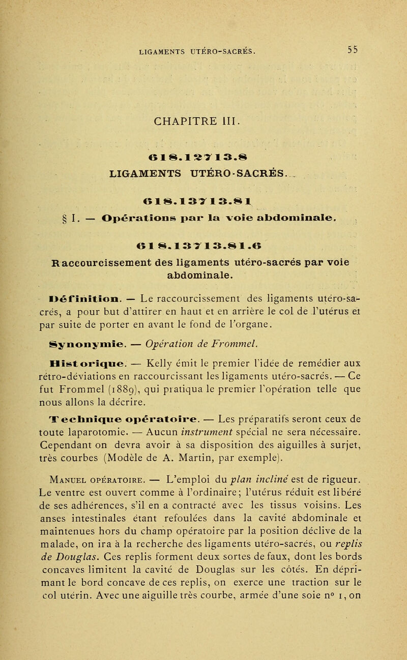 CHAPITRE III. LIGAMENTS UTERO -SACRÉS... 618.13113.81 § I. — Opérations par la voie abdominale, 61 8.13T13.81.6 Raccourcissement des ligaments utéro-sacrés par voie abdominale. I>éfinition. — Le raccourcissement des ligaments utéro-sa- crés, a pour but d'attirer en haut et en arrière le col de l'utérus eî par suite de porter en avant le fond de l'organe. Synonymie. — Opération de Frommel. Historique. — Kelly émit le premier l'idée de remédier aux rétro-déviations en raccourcissant les ligaments utéro-sacrés. — Ce fut Frommel (1889), qui pratiqua le premier l'opération telle que nous allons la décrire. Technique opératoire. — Les préparatifs seront ceux de toute laparotomie. — Aucun instrument spécial ne sera nécessaire. Cependant on devra avoir à sa disposition des aiguilles à surjet, très courbes (Modèle de A. Martin, par exemple). Manuel opératoire. — L'emploi du plan incliné est de rigueur. Le ventre est ouvert comme à l'ordinaire; l'utérus réduit est libéré de ses adhérences, s'il en a contracté avec les tissus voisins. Les anses intestinales étant refoulées dans la cavité abdominale et maintenues hors du champ opératoire par la position déclive de la malade, on ira à la recherche des ligaments utéro-sacrés, ou replis de Douglas. Ces replis forment deux sortes de faux, dont les bords concaves limitent la cavité de Douglas sur les côtés. En dépri- mant le bord concave de ces replis, on exerce une traction sur le col utérin. Avec une aiguille très courbe, armée d'une soie n° 1, on