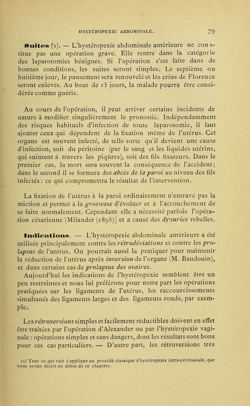 Suites (i).—L'hystéropexie abdominale antérieure ne cons- titue pas une opération grave. Elle rentre dans la catégorie des laparotomies bénignes. Si l'opération s'est faite dans de bonnes conditions, les suites seront simples. Le septième ou huitième jour, le pansement sera renouvelé et les crins de Florence seront enlevés. Au bout de 15 jours, la malade pourra être consi- dérée comme guérie. Au cours de l'opération, il peut arriver certains incidents de nature à modifier singulièrement le pronostic. Indépendamment des risques habituels d'infection de toute laparotomie, il faut ajouter ceux qui dépendent de la fixation même de l'utérus. Cet organe est souvent infecté, de telle sorte qu'il devient une cause d'infection, soit du péritoine (par le sang et les liquides utérins, qui suintent à travers les piqûres), soit des fils fixateurs. Dans le premier cas, la mort sera souvent la conséquence de l'accident; dans le second il se formera des abcès de la paroi au niveau des fils infectés : ce qui compromettra le résultat de l'intervention. La fixation de l'utérus à la paroi ordinairement n'entrave pas la miction et permet à la grossesse d'évoluer et à l'accouchement de se faire normalement. Cependant elle a nécessité parfois l'opéra- tion césarienne [Milander (1895)] et a causé des dysuries rebelles. Indications. — L'hystéropexie abdominale antérieure a été utilisée principalement contre les rétrodéviations et contre les pro- lapsus de l'utérus. On pourrait aussi la pratiquer pour maintenir la réduction de l'utérus après inversion de l'organe (M. Baudouin), et dans certains cas de prolapsus des ovaires. Aujourd'hui les indications de l'hystéropexie semblent être un peu restreintes et nous lui préférons pour notre part les opérations pratiquées sur les ligaments de l'utérus, les raccourcissements simultanés des ligaments larges et des ligaments ronds, par exem- ple. Les rétroversions simples et facilement réductibles doivent en effet être traitées par l'opération d'Alexander ou par l'hystéropexie vagi- nale : opérations simples et sans dangers, dont les résultats sont bons pour ces cas particuliers. — D'autre part, les rétroversions très (1) Tout ce qui suit s'applique au procédé classique d'hystéropexie intra-péritonéale, que nous avons décrit au début de ce chapitre.