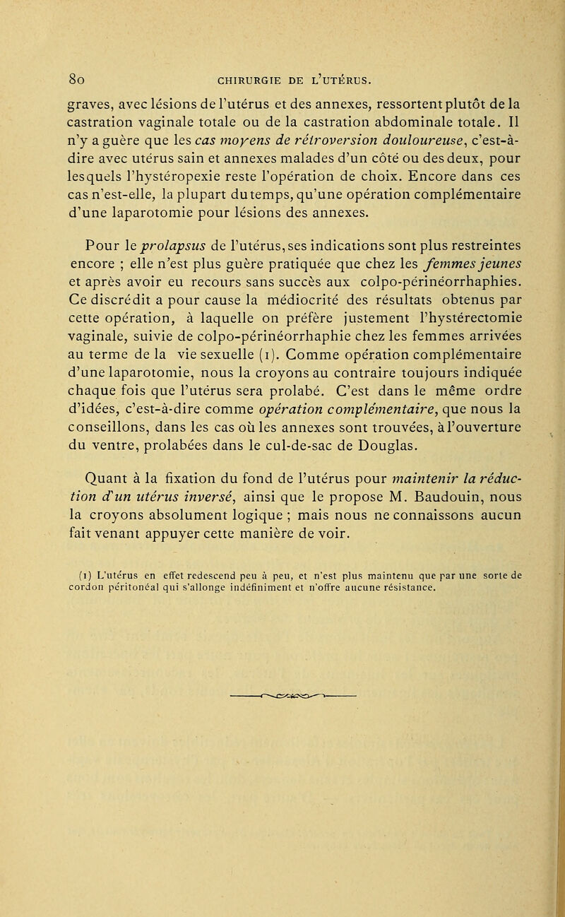 graves, avec lésions de l'utérus et des annexes, ressortent plutôt de la castration vaginale totale ou de la castration abdominale totale. Il n'y a guère que les cas moyens de rétroversion douloureuse, c'est-à- dire avec utérus sain et annexes malades d'un côté ou des deux, pour lesquels l'hystéropexie reste l'opération de choix. Encore dans ces cas n'est-elle, la plupart du temps, qu'une opération complémentaire d'une laparotomie pour lésions des annexes. Pour le prolapsus de l'utérus, ses indications sont plus restreintes encore ; elle n'est plus guère pratiquée que chez les femmes jeunes et après avoir eu recours sans succès aux colpo-périnéorrhaphies. Ce discrédit a pour cause la médiocrité des résultats obtenus par cette opération, à laquelle on préfère justement l'hystérectomie vaginale, suivie de colpo-périnéorrhaphie chez les femmes arrivées au terme de la vie sexuelle (i). Comme opération complémentaire d'une laparotomie, nous la croyons au contraire toujours indiquée chaque fois que l'utérus sera prolabé. C'est dans le même ordre d'idées, c'est-à-dire comme opération complémentaire, que nous la conseillons, dans les cas où les annexes sont trouvées, à l'ouverture du ventre, prolabées dans le cul-de-sac de Douglas. Quant à la fixation du fond de l'utérus pour maintenir la réduc- tion d'un utérus inversé, ainsi que le propose M. Baudouin, nous la croyons absolument logique ; mais nous ne connaissons aucun fait venant appuyer cette manière devoir. (i) L'utérus en effet redescend peu à peu, et n'est plus maintenu que par une sorte de cordon péritonéal qui s'allonge indéfiniment et n'offre aucune résistance.