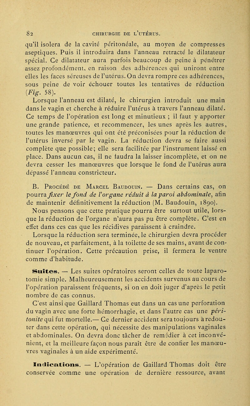 qu'il isolera de la cavité pe'ritonéale, au moyen de compresses aseptiques. Puis il introduira dans l'anneau retracté le dilatateur spécial. Ce dilatateur aura parfois beaucoup de peine à pénétrer assez profondément, en raison des adhérences qui uniront entre elles les faces séreuses de l'utérus. On devra rompre ces adhérences, sous peine de voir échouer toutes les tentatives de réduction {Fig. 58). Lorsque l'anneau est dilaté, le chirurgien introduit une main dans le vagin et cherche à réduire l'utérus à travers l'anneau dilaté. Ce temps de l'opération est long et minutieux ; il faut y apporter une grande patience, et recommencer, les unes après les autres, toutes les manœuvres qui ont été préconisées pour la réduction de l'utérus inversé par le vagin. La réduction devra se faire aussi complète que possible; elle sera facilitée par l'instrument laissé en place. Dans aucun cas, il ne faudra la laisser incomplète, et on ne devra cesser les manœuvres que lorsque le fond de l'utérus aura dépassé l'anneau constricteur. B. Procédé de Marcel Baudouin. — Dans certains cas, on pourra fixer le fond de V organe réduit à la paroi abdominale, afin de maintenir définitivement la réduction (M. Baudouin, 1890). Nous pensons que cette pratique pourra être surtout utile, lors- que la réduction de l'organe n'aura pas pu être complète. C'est en effet dans ces cas que les récidives paraissent à craindre. Lorsque la réduction sera terminée, le chirurgien devra procéder de nouveau, et parfaitement, à la toilette de ses mains, avant de con- tinuer l'opération. Cette précaution prise, il fermera le ventre comme d'habitude. Suites. — Les suites opératoires seront celles de toute laparo- tomie simple. Malheureusement les accidents survenus au cours de l'opération paraissent fréquents, si on en doit juger d'après le petit nombre de cas connus. C'est ainsi que Gaillard Thomas eut dans un cas une perforation du vagin avec une forte hémorrhagie, et dans l'autre cas une ■péri- tonite qui fut mortelle.— Ce dernier accident sera toujours à redou- ter dans cette opération, qui nécessite des manipulations vaginales et abdominales. On devra donc tâcher de remédier à cet inconvé- nient, et la meilleure façon nous paraît être de confier les manœu- vres vaginales à un aide expérimenté. Indications. — L'opération de Gaillard Thomas doit être conservée comme une opération de dernière ressource, avant