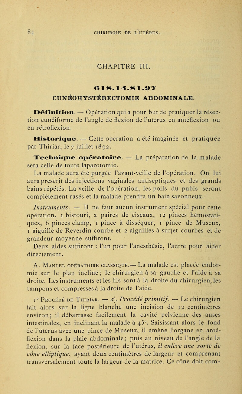 CHAPITRE III. 618.14.81.9T CUNÉOHYSTÉRECTOMIE ABDOMINALE. Définition. — Opération qui a pour but de pratiquer la résec- tion cunéiforme de l'angle de flexion de l'utérus en antéflexion ou en rétroflexion. Historique. — Cette opération a été imaginée et pratiquée par Thiriar, le 7 juillet 1892. Technique opératoire. — La préparation de la malade sera celle de toute laparotomie. La malade aura été purgée l'avant-veille de l'opération. On lui aura prescrit des injections vaginales antiseptiques et des grands bains répétés. La veille de l'opération, les poils du pubis seront complètement rasés et la malade prendra un bain savonneux. Instruments. — Il ne faut aucun instrument spécial pour cette opération. 1 bistouri, 2 paires de ciseaux, 12 pinces hémostati- ques, 6 pinces clamp, 1 pince à disséquer, 1 pince de Museux, 1 aiguille de Reverdin courbe et 2 aiguilles à surjet courbes et de grandeur moyenne suffiront. Deux aides suffiront : l'un pour l'anesthésie, l'autre pour aider directement. A. Manuel opératoire classique.— La malade est placée endor- mie sur le plan incliné; le chirurgien à sa gauche et l'aide à sa droite. Les instruments et les fils sont à la droite du chirurgien, les tampons et compresses à la droite de l'aide. ]° Procédé de Thiriar. — a). Procédé primitif. — Le chirurgien fait alors sur la ligne blanche une incision de 12 centimètres environ; il débarrasse facilement la cavité pelvienne des anses intestinales, en inclinant la malade à 45°. Saisissant alors le fond de l'utérus avec une pince de Museux, il amène l'organe en anté- flexion dans la plaie abdominale; puis au niveau de l'angle de la flexion, sur la face postérieure de l'utérus, il enlève une sorte de cône elliptique, ayant deux centimètres de largeur et comprenant transversalement toute la largeur de la matrice. Ce cône doit com-