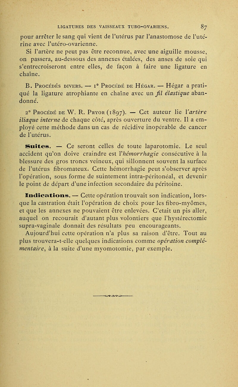 pour arrêter le sang qui vient de l'utérus par l'anastomose de l'uté- rine avec l'utéro-ovarienne. Si l'artère ne peut pas être reconnue, avec une aiguille mousse, on passera, au-dessous des annexes étale'es, des anses de soie qui s'entrecroiseront entre elles, de façon à faire une ligature en chaîne. B. Procédés divers. — i° Procédé de Hégar. — Hégar a prati- qué la ligature atrophiante en chaîne avec un fil élastique aban- donné. 20 Procédé de W. R. Pryor(i8q7). — Cet auteur lie Y artère iliaque interne de chaque côté, après ouverture du ventre. Il a em- ployé cette méthode dans un cas de récidive inopérable de cancer de l'utérus. Suites. — Ce seront celles de toute laparotomie. Le seul accident qu'on doive craindre est Yhêmorrhagie consécutive à la blessure des gros troncs veineux, qui sillonnent souvent la surface de l'utérus fibromateux. Cette hémorrhagie peut s'observer après l'opération, sous forme de suintement intra-péritonéal, et devenir le point de départ d'une infection secondaire du péritoine. Indications.— Cette opération trouvait son indication, lors- que la castration était l'opération de choix pour les fibro-myômes, et que les annexes ne pouvaient être enlevées. C'était un pis aller, auquel on recourait d'autant plus volontiers que l'hystérectomie supra-vaginale donnait des résultats peu encourageants. Aujourd'hui cette opération n'a plus sa raison d'être. Tout au plus trouvera-t-elle quelques indications comme opération complé- mentaire, à la suite d'une myomotomie, par exemple.