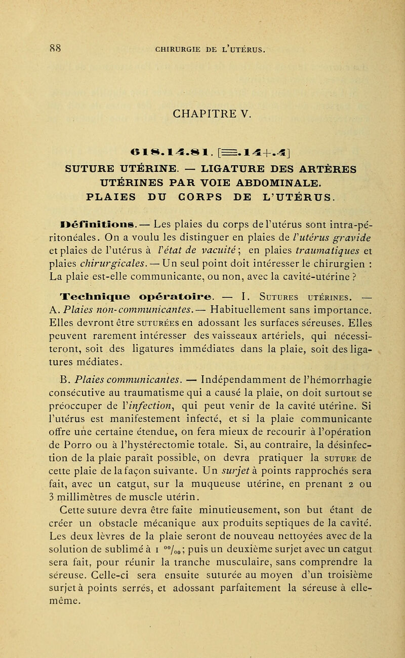 CHAPITRE V. 018. 14.81. [=.14+.4] SUTURE UTÉRINE. — LIGATURE DES ARTÈRES UTÉRINES PAR VOIE ABDOMINALE. PLAIES DU CORPS DE L'UTÉRUS. Définitions.— Les plaies du corps de l'utérus sont intra-pé- ritonéales. On a voulu les distinguer en plaies de Vutérus gravide et plaies de l'utérus à Y état de vacuité; en plaies traumatiques et plaies chirurgicales. — Un seul point doit intéresser le chirurgien : La plaie est-elle communicante, ou non, avec la cavité-utérine ? Technique opératoire. — I. Sutures utérines. — A. Plaies non-communicantes.— Habituellement sans importance. Elles devront être suturées en adossant les surfaces séreuses. Elles peuvent rarement intéresser des vaisseaux artériels, qui nécessi- teront, soit des ligatures immédiates dans la plaie, soit des liga- tures médiates. B. Plaies communicantes. — Indépendamment de l'hémorrhagie consécutive au traumatisme qui a causé la plaie, on doit surtout se préoccuper de Y infection, qui peut venir de la cavité utérine. Si l'utérus est manifestement infecté, et si la plaie communicante offre une certaine étendue, on fera mieux de recourir à l'opération de Porro ou à l'hystérectomie totale. Si, au contraire, la désinfec- tion de la plaie paraît possible, on devra pratiquer la suture de cette plaie de la façon suivante. Un surjet à points rapprochés sera fait, avec un catgut, sur la muqueuse utérine, en prenant 2 ou 3 millimètres de muscle utérin. Cette suture devra être faite minutieusement, son but étant de créer un obstacle mécanique aux produits septiques de la cavité. Les deux lèvres de la plaie seront de nouveau nettoyées avec de la solution de sublimé à i 00/ooi puis un deuxième surjet avec un catgut sera fait, pour réunir la tranche musculaire, sans comprendre la séreuse. Celle-ci sera ensuite suturée au moyen d'un troisième surjeta points serrés, et adossant parfaitement la séreuse à elle- même.