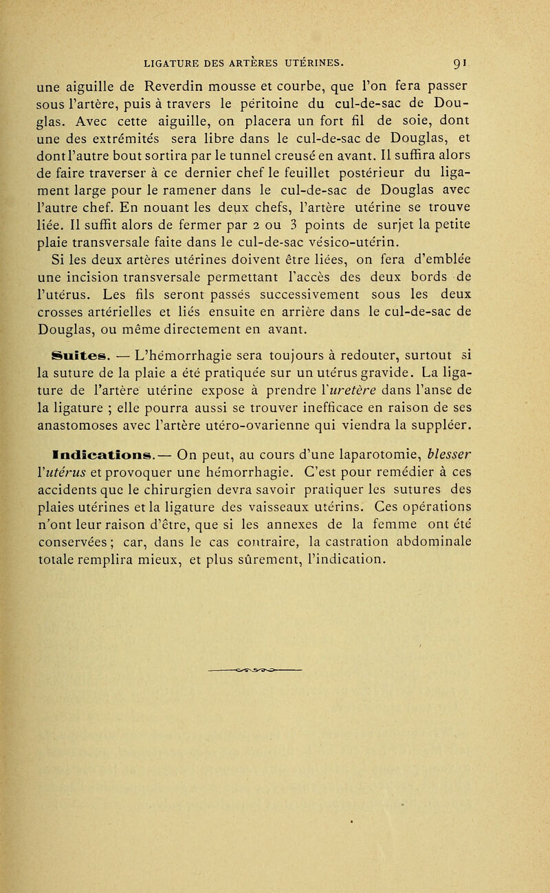 une aiguille de Reverdin mousse et courbe, que l'on fera passer sous l'artère, puis à travers le péritoine du cul-de-sac de Dou- glas. Avec cette aiguille, on placera un fort fil de soie, dont une des extrémités sera libre dans le cul-de-sac de Douglas, et dontl'autre bout sortira par le tunnel creusé en avant. Il suffira alors de faire traverser à ce dernier chef le feuillet postérieur du liga- ment large pour le ramener dans le cul-de-sac de Douglas avec l'autre chef. En nouant les deux chefs, l'artère utérine se trouve liée. Il suffît alors de fermer par 2 ou 3 points de surjet la petite plaie transversale faite dans le cul-de-sac vésico-utérin. Si les deux artères utérines doivent être liées, on fera d'emblée une incision transversale permettant l'accès des deux bords de l'utérus. Les fils seront passés successivement sous les deux crosses artérielles et liés ensuite en arrière dans le cul-de-sac de Douglas, ou même directement en avant. Suites. — L'hémorrhagie sera toujours à redouter, surtout si la suture de la plaie a été pratiquée sur un utérus gravide. La liga- ture de l'artère utérine expose à prendre ïuretère dans l'anse de la ligature ; elle pourra aussi se trouver inefficace en raison de ses anastomoses avec l'artère utéro-ovarienne qui viendra la suppléer. Indications.— On peut, au cours d'une laparotomie, blesser Yutérus et provoquer une hémorrhagie. C'est pour remédier à ces accidents que le chirurgien devra savoir pratiquer les sutures des plaies utérines et la ligature des vaisseaux utérins. Ces opérations n'ont leur raison d'être, que si les annexes de la femme ont été conservées; car, dans le cas contraire, la castration abdominale totale remplira mieux, et plus sûrement, l'indication.