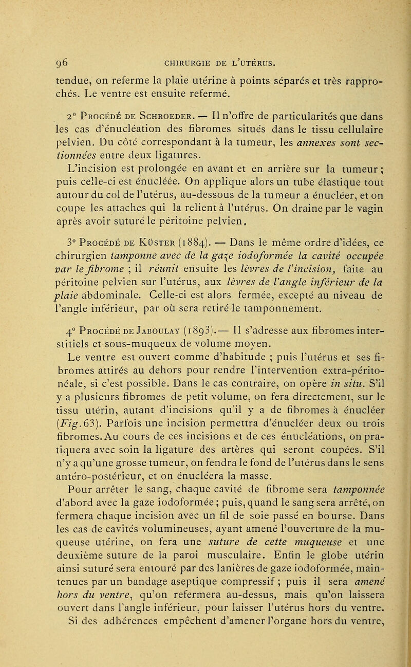 tendue, on referme la plaie ute'rine à points séparés et très rappro- chés. Le ventre est ensuite refermé. 2° Procédé de Schroeder. — Il n'offre de particularités que dans les cas d'énucléation des fibromes situés dans le tissu cellulaire pelvien. Du côté correspondant à la tumeur, les annexes sont sec- tionnées entre deux ligatures. L'incision est prolongée en avant et en arrière sur la tumeur ; puis celle-ci est énucléée. On applique alors un tube élastique tout autour du col de l'utérus, au-dessous de la tumeur a énucléer, et on coupe les attaches qui la relient à l'utérus. On draine par le vagin après avoir suturé le péritoine pelvien. 3° Procédé de Kuster (1884). — Dans le même ordre d'idées, ce chirurgien tamponne avec de la ga\e iodoformée la cavité occupée par le fibrome ; il réunit ensuite les lèvres de l'incision, faite au péritoine pelvien sur l'utérus, aux lèvres de l'angle inférieur de la plaie abdominale. Celle-ci est alors fermée, excepté au niveau de l'angle inférieur, par où sera retiré le tamponnement. 40 Procédé de Jaboulay (1893).— Il s'adresse aux fibromes inter- stitiels et sous-muqueux de volume moyen. Le ventre est ouvert comme d'habitude ; puis l'utérus et ses fi- bromes attirés au dehors pour rendre l'intervention extra-périto- néale, si c'est possible. Dans le cas contraire, on opère in situ. S'il y a plusieurs fibromes de petit volume, on fera directement, sur le tissu utérin, autant d'incisions qu'il y a de fibromes à énucléer (Fig. 63). Parfois une incision permettra d'énucléer deux ou trois fibromes. Au cours de ces incisions et de ces énucléations, on pra- tiquera avec soin la ligature des artères qui seront coupées. S'il n'y a qu'une grosse tumeur, on fendra le fond de l'utérus dans le sens antéro-postérieur, et on énucléera la masse. Pour arrêter le sang, chaque cavité de fibrome sera tamponnée d'abord avec la gaze iodoformée ; puis, quand le sang sera arrêté, on fermera chaque incision avec un fil de soie passé en bourse. Dans les cas de cavités volumineuses, ayant amené l'ouverture de la mu- queuse utérine, on fera une suture de cette muqueuse et une deuxième suture de la paroi musculaire. Enfin le globe utérin ainsi suturé sera entouré par des lanières de gaze iodoformée, main- tenues par un bandage aseptique compressif ; puis il sera amené hors du ventre, qu'on refermera au-dessus, mais qu'on laissera ouvert dans l'angle inférieur, pour laisser l'utérus hors du ventre. Si des adhérences empêchent d'amener l'organe hors du ventre,