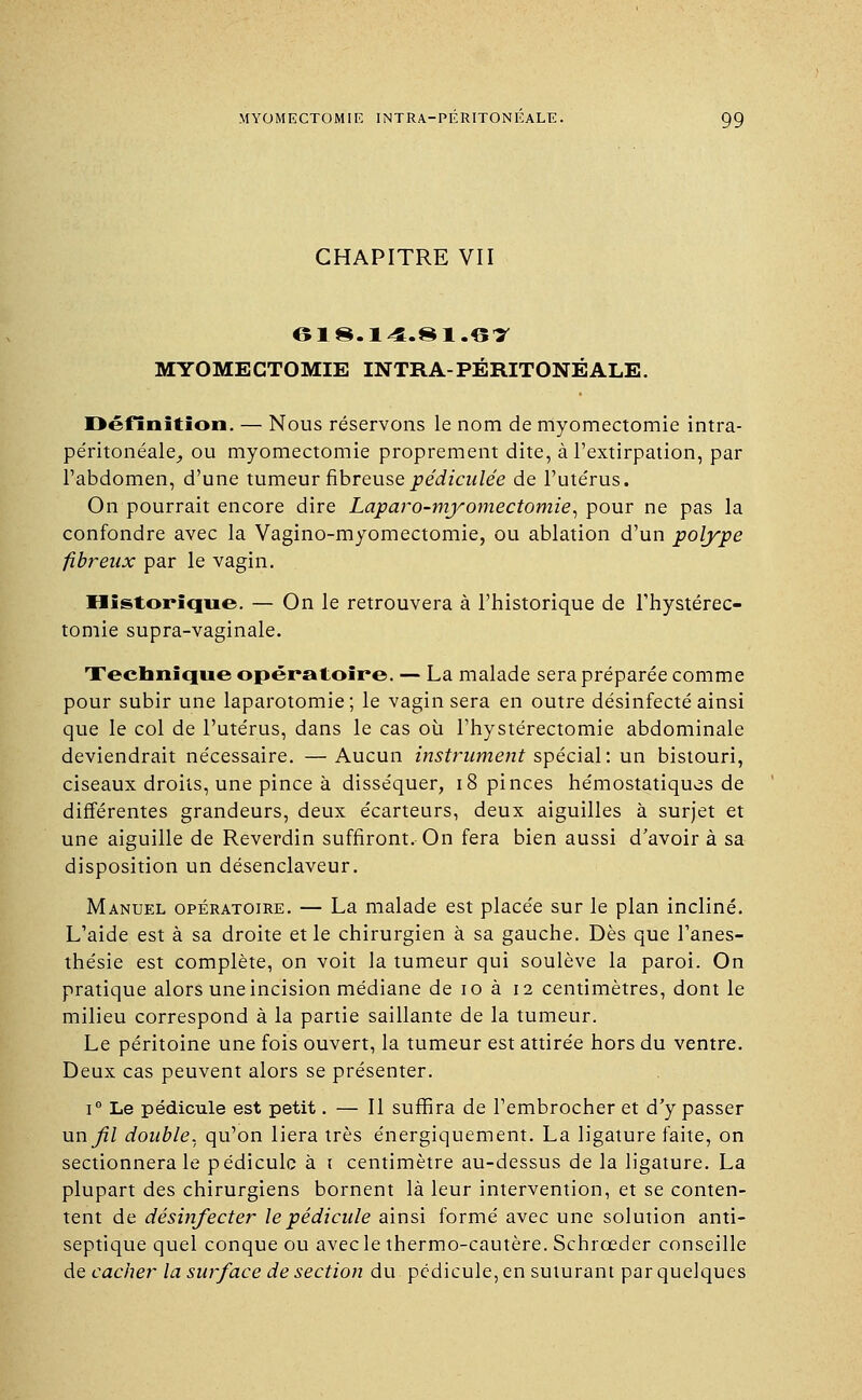 CHAPITRE VII 618.14.81.6T MYOMECTOMIE INTRA-PÉRITONÉALE. Définition. — Nous réservons le nom de myomectomie intra- péritonéale,, ou myomectomie proprement dite, à l'extirpation, par l'abdomen, d'une tumeur fibreuse pédiculée de l'utérus. On pourrait encore dire Laparo-myomectomie, pour ne pas la confondre avec la Vagino-myomectomie, ou ablation d'un polype fibreux par le vagin. Historique. — On le retrouvera à l'historique de Fhystérec- tomie supra-vaginale. Technique opératoire. — La malade sera préparée comme pour subir une laparotomie ; le vagin sera en outre désinfecté ainsi que le col de l'utérus, dans le cas où l'hystérectomie abdominale deviendrait nécessaire. —Aucun instrument spécial: un bistouri, ciseaux droits, une pince à disséquer, 18 pinces hémostatiques de différentes grandeurs, deux écarteurs, deux aiguilles à surjet et une aiguille de Reverdin suffiront. On fera bien aussi d'avoir à sa disposition un désenclaveur. Manuel opératoire. — La malade est placée sur le plan incliné. L'aide est à sa droite et le chirurgien à sa gauche. Dès que l'anes- thésie est complète, on voit la tumeur qui soulève la paroi. On pratique alors une incision médiane de 10 à 12 centimètres, dont le milieu correspond à la partie saillante de la tumeur. Le péritoine une fois ouvert, la tumeur est attirée hors du ventre. Deux cas peuvent alors se présenter. i° Le pédicule est petit. — Il suffira de l'embrocher et d'y passer unfl double, qu'on liera très énergiquement. La ligature faite, on sectionnera le pédicule à 1 centimètre au-dessus de la ligature. La plupart des chirurgiens bornent là leur intervention, et se conten- tent de désinfecter le pédicule ainsi formé avec une solution anti- septique quel conque ou avecle thermo-cautère. Schrœder conseille de cacher la surface de section du pédicule, en suturant par quelques