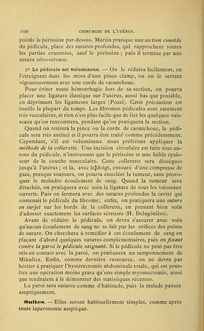 points le péritoine par-dessus. Martin pratique une section conoïde du pédicule, place des sutures profondes, qui rapprochent toutes les parties cruentées, sauf le péritoine ; puis il termine par une suture séro-séreuse. 2° Le pédicule est volumineux. — On le réduira facilement, en l'étreignant dans les mors d'une pince clamp, ou en le serrant vigoureusement avec une corde de caoutchouc. Pour éviter toute hémorrhagie lors de sa section, on pourra placer une ligature élastique sur l'utérus, aussi bas que possible, en déprimant les ligaments larges' (Pozzi). Cette précaution est inutile la plupart du temps. Les fibromes pédicules sont rarement très vasculaires, et rien n'est plus facile que de lier les quelques vais- seaux qu'on rencontrera, pendant qu'on pratiquera la section. Quand on retirera la pince ou la corde de caoutchouc, le pédi- cule sera très aminci et il pourra être traité comme précédemment. Cependant, s'il est volumineux, nous préférons appliquer la méthode de la collerette. Une incision circulaire est faite tout au- tour du pédicule, n'intéressant que le péritoine et une faible épais- seur de la couche musculaire. Cette collerette sera disséquée jusqu'à l'utérus ; et là, avec le]doigt, entouré d'une compresse de gaze, presque toujours, on pourra énucléer la tumeur, sans provo- quer le moindre écoulement de sang. Quand la tumeur sera détachée, on pratiquera avec soin la ligature de tous les vaisseaux ouverts. Puis on fermera avec des sutures profondes la cavité qui contenait le pédicule du fibrome; enfin, on pratiquera une suture en surjet sur les bords de la collerette, en prenant bien soin d'adosser exactement les surfaces séreuses (H. Delagénière). Avant de réduire le pédicule, on devra s'assurer avec soin qu'aucun écoulement de sang ne se fait par les orifices des points de suture. On cherchera à remédier à cet écoulement de sang en plaçant d'abord quelques sutures complémentaires, puis en fixant contre la paroi le pédicule saignant. Si le pédicule ne peut pas être mis en contact avec la paroi, on pratiquera un tamponnement de Mikulicz. Enfin, comme dernière ressource, on ne devra pas hésiter à pratiquer l'hystérectomie abdominale totale, qui est peut- être une opération moins grave qu'une simple myomectomie, ainsi que tendraient à le démontrer des statistiques récentes. La paroi sera suturée comme d'habitude, puis la malade pansée aseptiquement. Suites. — Elles seront habituellement simples, comme après toute laparotomie aseptique.