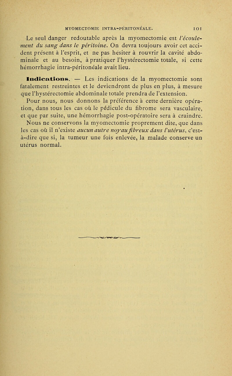 Le seul danger redoutable après la myomectomie est l'écoule- ment du sang dans le péritoine. On devra toujours avoir cet acci- dent présent à l'esprit, et ne pas hésiter à rouvrir la cavité abdo- minale et au besoin, à pratiquer Thystérectomie totale, si cette hémorrhagie intra-péritonéale avait lieu. Indications. — Les indications de la myomectomie sont fatalement restreintes et le deviendront de plus en plus, à mesure que l'hystérectomie abdominale totale prendra de l'extension. Pour nous, nous donnons la préférence à cette dernière opéra- tion, dans tous les cas où le pédicule du fibrome sera vasculaire, et que par suite, une hémorrhagie post-opératoire sera à craindre. Nous ne conservons la myomectomie proprement dite, que dans les cas où il n'existe aucun autre noyau fibreux dans l'utérus, c'est- à-dire que si, la tumeur une fois enlevée, la malade conserve un utérus normal.