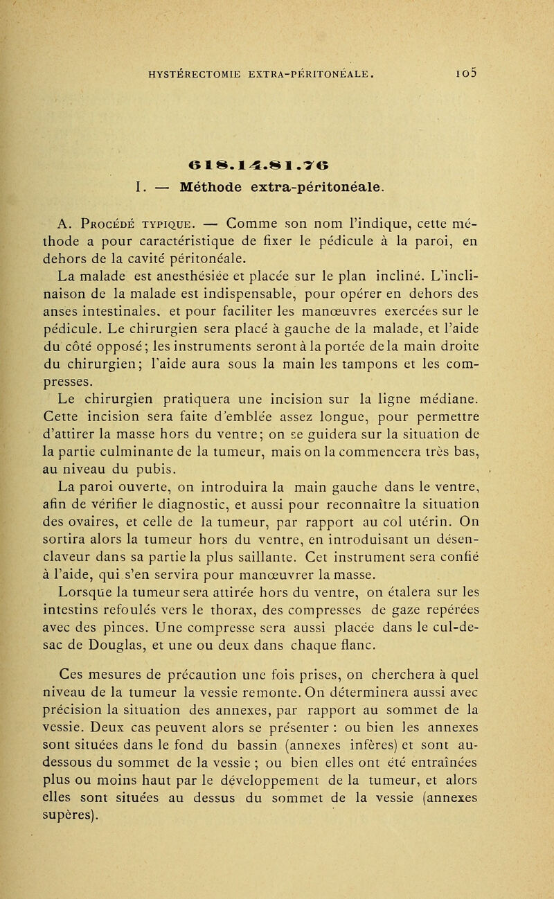 618.14.81.16 I. — Méthode extra-péritonéale. A. Procédé typique. — Comme son nom l'indique, cette mé- thode a pour caractéristique de fixer le pédicule à la paroi, en dehors de la cavité péritonéale. La malade est anesthésiée et placée sur le plan incliné. L incli- naison de la malade est indispensable, pour opérer en dehors des anses intestinales, et pour faciliter les manœuvres exercées sur le pédicule. Le chirurgien sera placé à gauche de la malade, et l'aide du côté opposé; les instruments seront à la portée delà main droite du chirurgien; l'aide aura sous la main les tampons et les com- presses. Le chirurgien pratiquera une incision sur la ligne médiane. Cette incision sera faite d'emblée assez longue, pour permettre d'attirer la masse hors du ventre; on se guidera sur la situation de la partie culminante de la tumeur, mais on la commencera très bas, au niveau du pubis. La paroi ouverte, on introduira la main gauche dans le ventre, afin de vérifier le diagnostic, et aussi pour reconnaître la situation des ovaires, et celle de la tumeur, par rapport au col utérin. On sortira alors la tumeur hors du ventre, en introduisant un désen- claveur dans sa partie la plus saillante. Cet instrument sera confié à l'aide, qui s'en servira pour manœuvrer la masse. Lorsque la tumeur sera attirée hors du ventre, on étalera sur les intestins refoulés vers le thorax, des compresses de gaze repérées avec des pinces. Une compresse sera aussi placée dans le cul-de- sac de Douglas, et une ou deux dans chaque flanc. Ces mesures de précaution une fois prises, on cherchera à quel niveau de la tumeur la vessie remonte. On déterminera aussi avec précision la situation des annexes, par rapport au sommet de la vessie. Deux cas peuvent alors se présenter : ou bien les annexes sont situées dans le fond du bassin (annexes infères) et sont au- dessous du sommet de la vessie ; ou bien elles ont été entraînées plus ou moins haut par le développement de la tumeur, et alors elles sont situées au dessus du sommet de la vessie (annexes supères).